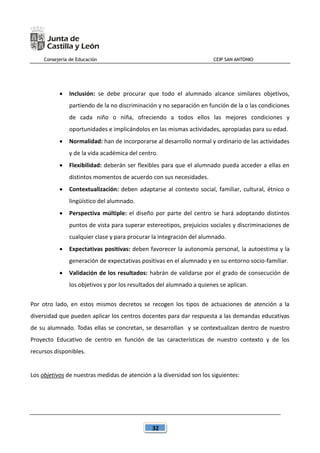 Consejería de Educación CEIP SAN ANTONIO
32
 Inclusión: se debe procurar que todo el alumnado alcance similares objetivos,
partiendo de la no discriminación y no separación en función de la o las condiciones
de cada niño o niña, ofreciendo a todos ellos las mejores condiciones y
oportunidades e implicándolos en las mismas actividades, apropiadas para su edad.
 Normalidad: han de incorporarse al desarrollo normal y ordinario de las actividades
y de la vida académica del centro.
 Flexibilidad: deberán ser flexibles para que el alumnado pueda acceder a ellas en
distintos momentos de acuerdo con sus necesidades.
 Contextualización: deben adaptarse al contexto social, familiar, cultural, étnico o
lingüístico del alumnado.
 Perspectiva múltiple: el diseño por parte del centro se hará adoptando distintos
puntos de vista para superar estereotipos, prejuicios sociales y discriminaciones de
cualquier clase y para procurar la integración del alumnado.
 Expectativas positivas: deben favorecer la autonomía personal, la autoestima y la
generación de expectativas positivas en el alumnado y en su entorno socio-familiar.
 Validación de los resultados: habrán de validarse por el grado de consecución de
los objetivos y por los resultados del alumnado a quienes se aplican.
Por otro lado, en estos mismos decretos se recogen los tipos de actuaciones de atención a la
diversidad que pueden aplicar los centros docentes para dar respuesta a las demandas educativas
de su alumnado. Todas ellas se concretan, se desarrollan y se contextualizan dentro de nuestro
Proyecto Educativo de centro en función de las características de nuestro contexto y de los
recursos disponibles.
Los objetivos de nuestras medidas de atención a la diversidad son los siguientes:
 