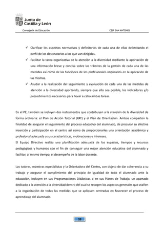 Consejería de Educación CEIP SAN ANTONIO
33
 Clarificar los aspectos normativos y definitorios de cada una de ellas delimitando el
perfil de los destinatarios a los que van dirigidas.
 Facilitar la tarea organizativa de la atención a la diversidad mediante la aportación de
una información breve y concisa sobre los trámites de la gestión de cada una de las
medidas así como de las funciones de los profesionales implicados en la aplicación de
las mismas.
 Ayudar a la realización del seguimiento y evaluación de cada una de las medidas de
atención a la diversidad aportando, siempre que ello sea posible, los indicadores y/o
procedimientos necesarios para llevar a cabo ambas tareas.
En el PE, también se incluyen dos instrumentos que contribuyen a la atención de la diversidad de
forma ordinaria: el Plan de Acción Tutorial (PAT) y el Plan de Orientación. Ambos comparten la
finalidad de asegurar el seguimiento del proceso educativo del alumnado, de procurar su efectiva
inserción y participación en el centro así como de proporcionarles una orientación académica y
profesional adecuada a sus características, motivaciones e intereses.
El Equipo Directivo realiza una planificación adecuada de los espacios, tiempos y recursos
pedagógicos y humanos con el fin de conseguir una mejor atención educativa del alumnado y
facilitar, al mismo tiempo, el desempeño de la labor docente.
Las tutores, maestras especialistas y la Orientadora del Centro, con objeto de dar coherencia a su
trabajo y asegurar el cumplimiento del principio de igualdad de todo el alumnado ante la
educación, incluyen en sus Programaciones Didácticas o en sus Planes de Trabajo, un apartado
dedicado a la atención a la diversidad dentro del cual se recogen los aspectos generales que atañen
a la organización de todas las medidas que se apliquen centradas en favorecer el proceso de
aprendizaje del alumnado.
 