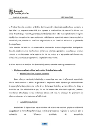Consejería de Educación CEIP SAN ANTONIO
34
La Práctica Docente constituye el ámbito de intervención más directo desde el que atender a la
diversidad. Las programaciones didácticas suponen el nivel máximo de concreción del currículo
oficial de cada Etapa y constituyen el documento donde deben estar más explícitamente recogidos
los objetivos, competencias clave, contenidos, estándares de aprendizaje y aspectos metodológicos
necesarios para permitir una adecuada organización de las tareas de enseñanza y aprendizaje
dentro del aula.
En las medidas de atención a la diversidad se enfatizan los aspectos organizativos de la práctica
docente, estableciéndose clasificaciones en torno a criterios organizativos (aquellos que implican
cambios o modificaciones en la organización de los centros y la agrupación del alumnado) y
curriculares (aquellas que suponen una adaptación del currículo).
Nuestras medidas de atención a la diversidad quedan clasificadas de la siguiente manera:
 Medidas para la atención a la diversidad de todo el alumnado:
o Refuerzo Educativo en grupo ordinario:
Es un refuerzo transitorio, individual o en pequeño grupo, para el refuerzo de aprendizajes
básicos. La finalidad de la medida es garantizar la adquisición de los aprendizajes imprescindibles.
Se desarrolla fundamentalmente en las áreas de Lengua Castellana y matemáticas. Se dirige al
alumnado de Educación Primaria que, sin ser de necesidades educativas especiales, presenta
importantes dificultades en los contenidos básicos del área. Se encargan los profesores de
refuerzo educativo, principalmente, y/o PT y/o AL.
o Agrupamiento flexible:
Consiste en la organización de los horarios de un área de distintos grupos de dos cursos
agrupados en la misma franja horaria que permita al profesorado reagrupar al alumnado para la
realización de diferentes actividades de aprendizaje.
 