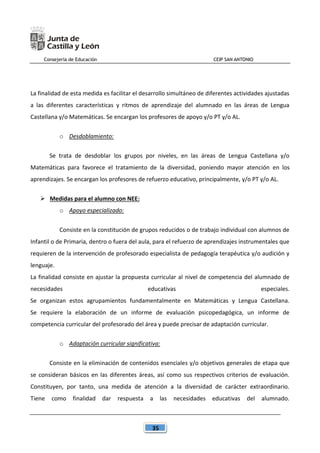 Consejería de Educación CEIP SAN ANTONIO
35
La finalidad de esta medida es facilitar el desarrollo simultáneo de diferentes actividades ajustadas
a las diferentes características y ritmos de aprendizaje del alumnado en las áreas de Lengua
Castellana y/o Matemáticas. Se encargan los profesores de apoyo y/o PT y/o AL.
o Desdoblamiento:
Se trata de desdoblar los grupos por niveles, en las áreas de Lengua Castellana y/o
Matemáticas para favorece el tratamiento de la diversidad, poniendo mayor atención en los
aprendizajes. Se encargan los profesores de refuerzo educativo, principalmente, y/o PT y/o AL.
 Medidas para el alumno con NEE:
o Apoyo especializado:
Consiste en la constitución de grupos reducidos o de trabajo individual con alumnos de
Infantil o de Primaria, dentro o fuera del aula, para el refuerzo de aprendizajes instrumentales que
requieren de la intervención de profesorado especialista de pedagogía terapéutica y/o audición y
lenguaje.
La finalidad consiste en ajustar la propuesta curricular al nivel de competencia del alumnado de
necesidades educativas especiales.
Se organizan estos agrupamientos fundamentalmente en Matemáticas y Lengua Castellana.
Se requiere la elaboración de un informe de evaluación psicopedagógica, un informe de
competencia curricular del profesorado del área y puede precisar de adaptación curricular.
o Adaptación curricular significativa:
Consiste en la eliminación de contenidos esenciales y/o objetivos generales de etapa que
se consideran básicos en las diferentes áreas, así como sus respectivos criterios de evaluación.
Constituyen, por tanto, una medida de atención a la diversidad de carácter extraordinario.
Tiene como finalidad dar respuesta a las necesidades educativas del alumnado.
 