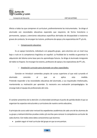 Consejería de Educación CEIP SAN ANTONIO
36
Afecta a todas las que componen el currículum, preferentemente las instrumentales. Se dirige al
alumnado con necesidades educativas especiales que requieren, de forma transitoria o
permanente, apoyos y atenciones educativas específicas derivadas de discapacidad o trastornos
graves de conducta. Se encargan los tutores, profesores de apoyo y los especialistas de PT y/o AL.
o Compensación educativa:
Es un apoyo transitorio, individual o en pequeño grupo, para alumnos con un nivel muy
bajo o nulo en la competencia lingüística en español. La finalidad de la medida es garantizar la
adquisición del idioma como base para los aprendizajes futuros. Se dirige al alumnado inmigrante
de habla no hispana. Se encargan los tutores, profesores de apoyo y los especialistas de PT y AL.
o Ampliación curricular para alumnado con altas capacidades:
Consiste en introducir contenidos propios de cursos superiores al que está cursando el
alumnado concreto al que se aplica esta medida.
Pretende responder a las necesidades educativas del alumnado, a sus inquietudes intelectuales,
manteniendo su motivación por aprender. Es necesaria una evaluación psicopedagógica. Se
encarga todo el equipo de profesionales del ciclo.
El carácter preventivo de la atención a la diversidad constituye el punto de partida desde el que se
organizan los aspectos estructurales y curriculares de nuestro centro educativo.
A principio de curso cada tutor revisará los expedientes académicos de cada uno de los alumnos de
su grupo y realizará distintas pruebas orales y/o escritas para conocer la competencia curricular de
cada alumno. Con todos estos datos conoceremos qué alumnos:
 pueden seguir el nivel curricular del grupo en que se encuentran.
 