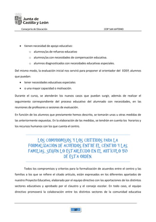 Consejería de Educación CEIP SAN ANTONIO
37
 tienen necesidad de apoyo educativo:
o alumnos/as de refuerzo educativo
o alumnos/as con necesidades de compensación educativa.
o alumnos diagnosticados con necesidades educativas especiales.
Del mismo modo, la evaluación inicial nos servirá para proponer al orientador del EOEP, alumnos
que puedan:
 tener necesidades educativas especiales
 o una mayor capacidad o motivación.
Durante el curso, se atenderán los nuevos casos que puedan surgir, además de realizar el
seguimiento correspondiente del proceso educativo del alumnado con necesidades, en las
reuniones de profesores o sesiones de evaluación.
En función de los alumnos que previamente hemos descrito, se tomarán unas u otras medidas de
las anteriormente expuestas. En la elaboración de las medidas, se tendrán en cuenta los horarios y
los recursos humanos con los que cuenta el centro.
LOS COMPROMISOS Y LOS CRITERIOS PARA LA
FORMALIZACIÓN DE ACUERDOS ENTRE EL CENTRO Y LAS
FAMILIAS, SEGÚN LO ESTABLECIDO EN EL ARTÍCULO 50
DE ESTA ORDEN.
Todos los compromisos y criterios para la formalización de acuerdos entre el centro y las
familias a los que se refiere el citado artículo, están expresados en los diferentes apartados de
nuestro Proyecto Educativo, elaborado por el equipo directivo con las aportaciones de los distintos
sectores educativos y aprobado por el claustro y el consejo escolar. En todo caso, el equipo
directivo promoverá la colaboración entre los distintos sectores de la comunidad educativa
 