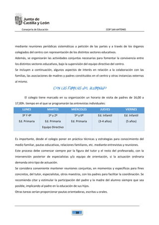 Consejería de Educación CEIP SAN ANTONIO
38
mediante reuniones periódicas sistemáticas a petición de las partes y a través de los órganos
colegiados del centro con representación de los distintos sectores educativos.
Además, se organizarán las actividades conjuntas necesarias para fomentar la convivencia entre
los distintos sectores educativos, bajo la supervisión del equipo directivo del centro.
Se incluyen a continuación, algunos aspectos de interés en relación a la colaboración con las
familias, las asociaciones de madres y padres constituidos en el centro y otras instancias externas
al mismo.
Con las familias del alumnado
El colegio tiene marcado en su organización un horario de visita de padres de 16,00 a
17,00h. tiempo en el que se programarán las entrevistas individuales:
LUNES MARTES MIÉRCOLES JUEVES VIERNES
3º Y 4º
Ed. Primaria
1º y 2º
Ed. Primaria
Equipo Directivo
5º y 6º
Ed. Primaria
Ed. Infantil
(3-4 años)
Ed. Infantil
(5 años)
Es importante, desde el colegio poner en práctica técnicas y estrategias para conocimiento del
medio familiar, pautas educativas, relaciones familiares, etc. mediante entrevistas y reuniones.
Este proceso debe comenzar siempre por la figura del tutor y el resto del profesorado, con la
intervención posterior de especialistas y/o equipo de orientación, si la actuación ordinaria
demanda otro tipo de actuación.
Se considera conveniente mantener reuniones conjuntas, en momentos y específicos para fines
concretos, del tutor, especialistas, otros maestros, con los padres para facilitar la coordinación. Se
recomienda citar y estimular la participación del padre y la madre del alumno siempre que sea
posible, implicando al padre en la educación de sus hijos.
Otras tareas serían proporcionar pautas orientadoras, escritas u orales.
 
