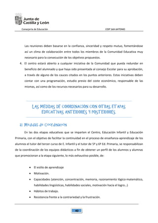 Consejería de Educación CEIP SAN ANTONIO
40
Las reuniones deben basarse en la confianza, sinceridad y respeto mutuo, fomentándose
así un clima de colaboración entre todos los miembros de la Comunidad Educativa muy
necesario para la consecución de los objetivos propuestos.
4. El centro estará abierto a cualquier iniciativa de la Comunidad que pueda redundar en
beneficio del alumnado y que haya sido presentada al consejo Escolar para su aprobación,
a través de alguno de los cauces citados en los puntos anteriores. Estas iniciativas deben
contar con una programación, estudio previo del coste económico, responsable de las
mismas, así como de los recursos necesarios para su desarrollo.
LAS MEDIDAS DE COORDINACIÓN CON OTRAS ETAPAS
EDUCATIVAS ANTERIORES Y POSTERIORES.
a) Medidas de Coordinación
En las dos etapas educativas que se imparten el Centro, Educación Infantil y Educación
Primaria, con el objetivo de facilitar la continuidad en el proceso de enseñanza-aprendizaje de los
alumnos el tutor del tercer curso de E. Infantil y el tutor de 5º y 6º Ed. Primaria, se responsabilizan
de la coordinación de los equipos didácticos a fin de obtener un perfil de los alumnos y alumnas
que promocionan a la etapa siguiente, lo más exhaustivo posible, de:
 El estilo de aprendizaje
 Motivación.
 Capacidades (atención, concentración, memoria, razonamiento lógico-matemático,
habilidades lingüísticas, habilidades sociales, motivación hacia el logro…)
 Hábitos de trabajo.
 Resistencia frente a la contrariedad y la frustración.
 