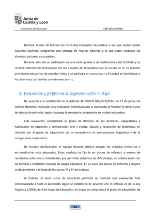 Consejería de Educación CEIP SAN ANTONIO
42
Durante el mes de febrero los institutos Educación Secundaria a los que suelen acudir
nuestros alumnos, programan una Jornada de Puertas Abiertas a la que están invitados los
alumnos, así como a sus padres.
Durante este día se participará en una visita guiada a las instalaciones del Instituto y se
recibirá información relacionada con los estudios de secundaria que se cursan en él. Se realizan
actividades educativas de carácter lúdico y se participa en concursos. La finalidad es familiarizar a
los alumnos y sus familias con el nuevo centro.
b) Evaluación y promoción al siguiente curso o etapa
De acuerdo a lo establecido en el Artículo 31 ORDEN EDU/519/2014, de 17 de junio, los
centros docentes realizarán una evaluación individualizada al alumnado al finalizar el tercer curso
de educación primaria, según disponga la consejería competente en materia educativa.
Esta evaluación comprobará el grado de dominio de las destrezas, capacidades y
habilidades en expresión y comprensión oral y escrita, cálculo y resolución de problemas en
relación con el grado de adquisición de la competencia en comunicación lingüística y de la
competencia matemática.
De resultar desfavorable, el equipo docente deberá adoptar las medidas ordinarias o
extraordinarias más adecuadas. Estas medidas se fijarán en planes de refuerzo y mejora de
resultados colectivos o individuales que permitan solventar las dificultades, en colaboración con
las familias y mediante recursos de apoyo educativo. En su caso, los planes de refuerzo y mejora
se desarrollarán a lo largo de los cursos 4º y 5º de la etapa.
Al finalizar el sexto curso de educación primaria se realizará una evaluación final
individualizada a todo el alumnado según se establezca de acuerdo con el artículo 21 de la Ley
Orgánica 2/2006, de 3 de mayo, de Educación, en la que se comprobará el grado de adquisición de
 