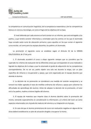 Consejería de Educación CEIP SAN ANTONIO
43
la competencia en comunicación lingüística, de la competencia matemática y de las competencias
básicas en ciencia y tecnología, así como el logro de los objetivos de la etapa.
El nivel obtenido por cada alumno se hará constar en un informe, que será entregado a los
padres, y que tendrá carácter informativo y orientador para los centros en los que el alumnado
haya cursado sexto curso de educación primaria y para aquellos en los que cursen el siguiente
curso escolar, así como para los equipos docentes, los padres y el alumnado.
La promoción al siguiente curso se establece según el Artículo 32 de la ORDEN
EDU/519/2014, de 17 de junio.
1. El alumnado accederá al curso o etapa siguiente siempre que se considere que ha
superado los criterios de evaluación de las diferentes áreas que correspondan al curso realizado o
logrado los objetivos de la etapa y que ha alcanzado el grado de adquisición de las competencias
correspondientes. De no ser así, podrá repetir una sola vez durante la etapa, con un plan
específico de refuerzo o recuperación y apoyo, que será organizado por el equipo docente que
atiende al alumno.
2. La decisión de no promoción se considerará una medida de carácter excepcional y se
tomará tras haber agotado el resto de medidas ordinarias de refuerzo y apoyo para solventar las
dificultades de aprendizaje del alumno. Antes de adoptar la decisión de no promoción, el tutor
oirá a los padres, madres o tutores legales del alumno.
3. El equipo de maestros que imparte clase al alumno decidirá sobre la promoción del
mismo, tomando especialmente en consideración la información y el criterio del tutor así como
aspectos relacionados con el grado de madurez del alumno y su integración en el grupo.
4. En caso de que el alumno promocione de curso con evaluación negativa en alguna de las
áreas deberá establecerse un plan de actuación dirigido a recuperar la misma.
 