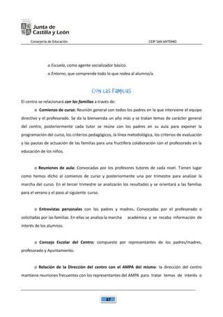 Consejería de Educación CEIP SAN ANTONIO
47
o Escuela, como agente socializador básico.
o Entorno, que comprende todo lo que rodea al alumno/a.
Con las familias
El centro se relacionará con las familias a través de:
o Comienzo de curso: Reunión general con todos los padres en la que interviene el equipo
directivo y el profesorado. Se da la bienvenida un año más y se tratan temas de carácter general
del centro, posteriormente cada tutor se reúne con los padres en su aula para exponer la
programación del curso, los criterios pedagógicos, la línea metodológica, los criterios de evaluación
y las pautas de actuación de las familias para una fructífera colaboración con el profesorado en la
educación de los niños.
o Reuniones de aula: Convocadas por los profesores tutores de cada nivel. Tienen lugar
como hemos dicho al comienzo de curso y posteriormente una por trimestre para analizar la
marcha del curso. En el tercer trimestre se analizarán los resultados y se orientará a las familias
para el verano y el paso al siguiente curso.
o Entrevistas personales con los padres y madres. Convocadas por el profesorado o
solicitadas por las familias. En ellas se analiza la marcha académica y se recaba información de
interés de los alumnos.
o Consejo Escolar del Centro: compuesto por representantes de los padres/madres,
profesorado y Ayuntamiento.
o Relación de la Dirección del centro con el AMPA del mismo: la dirección del centro
mantiene reuniones frecuentes con los representantes del AMPA para tratar temas de interés o
 