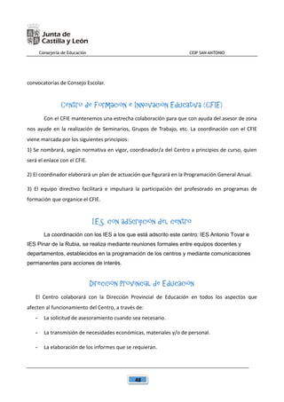 Consejería de Educación CEIP SAN ANTONIO
48
convocatorias de Consejo Escolar.
Centro de Formación e Innovación Educativa (CFIE)
Con el CFIE mantenemos una estrecha colaboración para que con ayuda del asesor de zona
nos ayude en la realización de Seminarios, Grupos de Trabajo, etc. La coordinación con el CFIE
viene marcada por los siguientes principios:
1) Se nombrará, según normativa en vigor, coordinador/a del Centro a principios de curso, quien
será el enlace con el CFIE.
2) El coordinador elaborará un plan de actuación que figurará en la Programación General Anual.
3) El equipo directivo facilitará e impulsará la participación del profesorado en programas de
formación que organice el CFIE.
I.E.S. con adscripción del centro
La coordinación con los IES a los que está adscrito este centro: IES Antonio Tovar e
IES Pinar de la Rubia, se realiza mediante reuniones formales entre equipos docentes y
departamentos, establecidos en la programación de los centros y mediante comunicaciones
permanentes para acciones de interés.
Dirección Provincial de Educación
El Centro colaborará con la Dirección Provincial de Educación en todos los aspectos que
afecten al funcionamiento del Centro, a través de:
- La solicitud de asesoramiento cuando sea necesario.
- La transmisión de necesidades económicas, materiales y/o de personal.
- La elaboración de los informes que se requieran.
 
