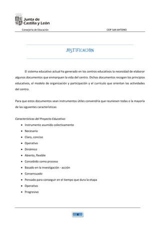 Consejería de Educación CEIP SAN ANTONIO
4
JUSTIFICACIÓN
El sistema educativo actual ha generado en los centros educativos la necesidad de elaborar
algunos documentos que enmarquen la vida del centro. Dichos documentos recogen los principios
educativos, el modelo de organización y participación y el currículo que orientan las actividades
del centro.
Para que estos documentos sean instrumentos útiles convendría que reuniesen todas o la mayoría
de las siguientes características:
Características del Proyecto Educativo:
 Instrumento asumido colectivamente
 Necesario
 Claro, conciso
 Operativo
 Dinámico
 Abierto, flexible
 Concebido como proceso
 Basado en la investigación - acción
 Consensuado
 Pensado para conseguir en el tiempo que dura la etapa
 Operativo
 Progresivo
 