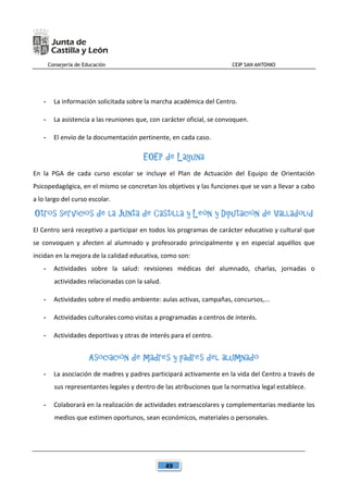 Consejería de Educación CEIP SAN ANTONIO
49
- La información solicitada sobre la marcha académica del Centro.
- La asistencia a las reuniones que, con carácter oficial, se convoquen.
- El envío de la documentación pertinente, en cada caso.
EOEP de Laguna
En la PGA de cada curso escolar se incluye el Plan de Actuación del Equipo de Orientación
Psicopedagógica, en el mismo se concretan los objetivos y las funciones que se van a llevar a cabo
a lo largo del curso escolar.
Otros servicios de la Junta de Castilla y León y Diputación de Valladolid
El Centro será receptivo a participar en todos los programas de carácter educativo y cultural que
se convoquen y afecten al alumnado y profesorado principalmente y en especial aquéllos que
incidan en la mejora de la calidad educativa, como son:
- Actividades sobre la salud: revisiones médicas del alumnado, charlas, jornadas o
actividades relacionadas con la salud.
- Actividades sobre el medio ambiente: aulas activas, campañas, concursos,...
- Actividades culturales como visitas a programadas a centros de interés.
- Actividades deportivas y otras de interés para el centro.
Asociación de madres y padres del alumnado
- La asociación de madres y padres participará activamente en la vida del Centro a través de
sus representantes legales y dentro de las atribuciones que la normativa legal establece.
- Colaborará en la realización de actividades extraescolares y complementarias mediante los
medios que estimen oportunos, sean económicos, materiales o personales.
 