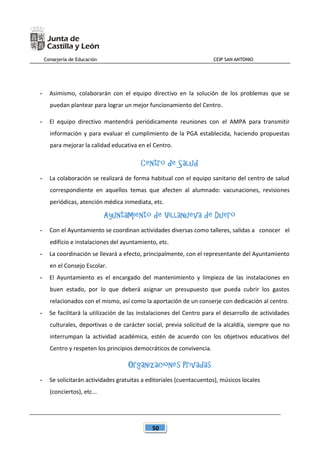 Consejería de Educación CEIP SAN ANTONIO
50
- Asimismo, colaborarán con el equipo directivo en la solución de los problemas que se
puedan plantear para lograr un mejor funcionamiento del Centro.
- El equipo directivo mantendrá periódicamente reuniones con el AMPA para transmitir
información y para evaluar el cumplimiento de la PGA establecida, haciendo propuestas
para mejorar la calidad educativa en el Centro.
Centro de Salud
- La colaboración se realizará de forma habitual con el equipo sanitario del centro de salud
correspondiente en aquellos temas que afecten al alumnado: vacunaciones, revisiones
periódicas, atención médica inmediata, etc.
Ayuntamiento de Villanueva de Duero
- Con el Ayuntamiento se coordinan actividades diversas como talleres, salidas a conocer el
edificio e instalaciones del ayuntamiento, etc.
- La coordinación se llevará a efecto, principalmente, con el representante del Ayuntamiento
en el Consejo Escolar.
- El Ayuntamiento es el encargado del mantenimiento y limpieza de las instalaciones en
buen estado, por lo que deberá asignar un presupuesto que pueda cubrir los gastos
relacionados con el mismo, así como la aportación de un conserje con dedicación al centro.
- Se facilitará la utilización de las instalaciones del Centro para el desarrollo de actividades
culturales, deportivas o de carácter social, previa solicitud de la alcaldía, siempre que no
interrumpan la actividad académica, estén de acuerdo con los objetivos educativos del
Centro y respeten los principios democráticos de convivencia.
Organizaciones Privadas
- Se solicitarán actividades gratuitas a editoriales (cuentacuentos), músicos locales
(conciertos), etc...
 