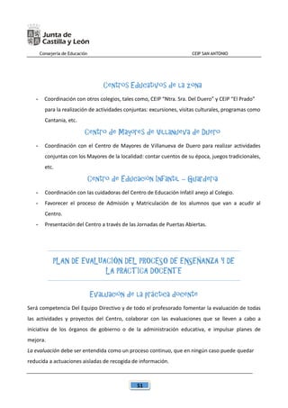 Consejería de Educación CEIP SAN ANTONIO
51
Centros Educativos de la zona
- Coordinación con otros colegios, tales como, CEIP “Ntra. Sra. Del Duero” y CEIP “El Prado”
para la realización de actividades conjuntas: excursiones, visitas culturales, programas como
Cantania, etc.
Centro de Mayores de Villanueva de Duero
- Coordinación con el Centro de Mayores de Villanueva de Duero para realizar actividades
conjuntas con los Mayores de la localidad: contar cuentos de su época, juegos tradicionales,
etc.
Centro de Educación Infantil – Guardería
- Coordinación con las cuidadoras del Centro de Educación Infatil anejo al Colegio.
- Favorecer el proceso de Admisión y Matriculación de los alumnos que van a acudir al
Centro.
- Presentación del Centro a través de las Jornadas de Puertas Abiertas.
PLAN DE EVALUACIÓN DEL PROCESO DE ENSEÑANZA Y DE
LA PRÁCTICA DOCENTE
Evaluación de la práctica docente
Será competencia Del Equipo Directivo y de todo el profesorado fomentar la evaluación de todas
las actividades y proyectos del Centro, colaborar con las evaluaciones que se lleven a cabo a
iniciativa de los órganos de gobierno o de la administración educativa, e impulsar planes de
mejora.
La evaluación debe ser entendida como un proceso continuo, que en ningún caso puede quedar
reducida a actuaciones aisladas de recogida de información.
 