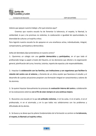 Consejería de Educación CEIP SAN ANTONIO
5
Valores que apoyan nuestro trabajo: ¿Por qué estamos aquí?
Creemos que nuestra escuela ha de fomentar la tolerancia, el respeto, la libertad, la
solidaridad, la paz y las premisas no violentas, la coeducación e igualdad de oportunidades, la
diversidad de culturas y el espíritu crítico.
Para lograrlo nuestra escuela ha de apoyarse en una enseñanza activa, individualizada, integral,
compensatoria, participativa y democrática.
Señas de Identidad ¿Qué pretendemos en nuestro centro?
1.- Queremos un colegio con una gestión democrática y participativa, en el que todo el
profesorado tenga su papel a través del Claustro, en las decisiones que afecten a la organización
general, planificación del curso, horarios, tutorías, reparto de espacios y de responsabilidades.
2.- Impulsar la colaboración con las familias, con instituciones y con organismos que faciliten la
relación del centro con el entorno, y fomento de un clima escolar que favorezca el estudio y el
desarrollo de cuantas actuaciones propicien una formación integral en conocimientos y valores de
los alumnos.
2.- Se quiere Impulsar bianualmente los procesos de evaluación interna del centro y colaboración
en las evaluaciones externas con el fin de estar siempre en una continua mejora.
3.- Buscamos una escuela en la que sin actitudes violentas, ni en las aulas, ni en el patio, ni en el
profesorado, ni en el alumnado, y en la que todos nos solidaricemos con los problemas y
dificultades de los demás.
4.- Se busca y se desea que los pilares fundamentales de la formación se centren en la tolerancia,
el respeto, la libertad y el espíritu crítico.
 