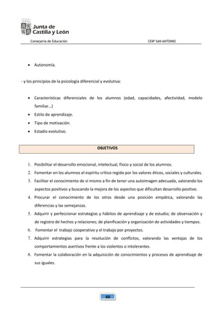 Consejería de Educación CEIP SAN ANTONIO
66
 Autonomía.
- y los principios de la psicología diferencial y evolutiva:
 Características diferenciales de los alumnos (edad, capacidades, afectividad, modelo
familiar…)
 Estilo de aprendizaje.
 Tipo de motivación.
 Estadío evolutivo.
OBJETIVOS
1. Posibilitar el desarrollo emocional, intelectual, físico y social de los alumnos.
2. Fomentar en los alumnos el espíritu crítico regido por los valores éticos, sociales y culturales.
3. Facilitar el conocimiento de sí mismo a fin de tener una autoimagen adecuada, valorando los
aspectos positivos y buscando la mejora de los aspectos que dificultan desarrollo positivo.
4. Procurar el conocimiento de los otros desde una posición empática, valorando las
diferencias y las semejanzas.
5. Adquirir y perfeccionar estrategias y hábitos de aprendizaje y de estudio; de observación y
de registro de hechos y relaciones; de planificación y organización de actividades y tiempos.
6. Fomentar el trabajo cooperativo y el trabajo por proyectos.
7. Adquirir estrategias para la resolución de conflictos, valorando las ventajas de los
comportamientos asertivos frente a los violentos o intolerantes.
8. Fomentar la colaboración en la adquisición de conocimientos y procesos de aprendizaje de
sus iguales.
 
