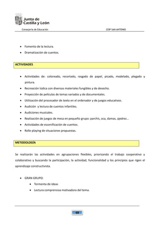 Consejería de Educación CEIP SAN ANTONIO
68
 Fomento de la lectura.
 Dramatización de cuentos.
ACTIVIDADES
 Actividades de: coloreado, recortado, rasgado de papel, picado, modelado, plegado y
pintura.
 Recreación lúdica con diversos materiales fungibles y de desecho.
 Proyección de películas de temas variados y de documentales.
 Utilización del procesador de texto en el ordenador y de juegos educativos.
 Audición y lectura de cuentos infantiles.
 Audiciones musicales.
 Realización de juegos de mesa en pequeño grupo: parchís, oca, damas, ajedrez…
 Actividades de escenificación de cuentos.
 Rolle playing de situaciones propuestas.
METODOLOGÍA
Se realizarán las actividades en agrupaciones flexibles, priorizando el trabajo cooperativo y
colaborativo y buscando la participación, la actividad, funcionalidad y los principios que rigen el
aprendizaje constructivista.
 GRAN GRUPO:
 Tormenta de ideas
 Lectura comprensiva motivadora del tema.
 