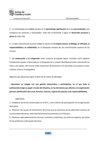 Consejería de Educación CEIP SAN ANTONIO
6
5.- La metodología será activa, basada en el aprendizaje significativo de trato personalizado, que
compense las carencias y necesidades. Todo ello encaminado a lograr el desarrollo personal y
pleno de cada niño.
6.- La labor educativa de nuestro colegio se basará en el respeto mutuo, el diálogo, la reflexión, la
responsabilidad y la solidaridad, en la búsqueda siempre de una interiorización positiva de las
normas.
7.- La coeducación y la integración serán nuestras principales bases, teniendo como objetivo
fundamental ayudar al alumnado en la búsqueda de su propia identidad personal, eliminando los
mitos y los tabúes. Del mismo modo trataremos de fomentar en el alumnado una actitud curiosa,
creativa, crítica e investigadora.
Objetivos que deseamos lograr a partir de las señas de identidad
- Queremos un colegio con una gestión democrática y participativa, en el que todo el
profesorado tenga su papel a través del Claustro, en las decisiones que afecten a la organización
general, planificación del curso, horarios, tutorías, reparto de espacios y de responsabilidades.
OBJETIVOS:
1.- Establecer de forma consensuada, en el R.R.I., unos criterios de participación en la organización
del Centro.
2.- Potenciar los cauces de información, de forma que las opiniones de los diferentes sectores de
la comunidad educativa, estén permanentemente presentes en el Claustro.
3.- Gestionar adecuadamente los recursos, humanos y materiales, así como los espacios, por parte
de los profesores y del equipo directivo.
 