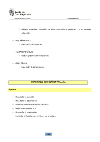 Consejería de Educación CEIP SAN ANTONIO
69
 Diálogo mayéutico: detección de ideas estereotipos, prejuicios… y su posterior
aclaración.
 PEQUEÑO GRUPO:
 Elaboración de proyectos.
 TRABAJO INDIVIDUAL
 Lectura y realización de ejercicios
 GRAN GRUPO
 Exposición de conclusiones.
PRIMER CICLO DE EDUCACIÓN PRIMARIA
Objetivos.
 Desarrollar la atención.
 Desarrollar la observación.
 Promover hábitos de atención y escucha.
 Mejorar la expresión oral.
 Desarrollar la imaginación.
 Fomentar en los alumnos el interés por la lectura.
 