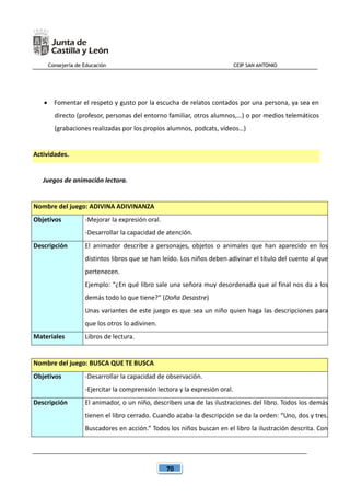Consejería de Educación CEIP SAN ANTONIO
70
 Fomentar el respeto y gusto por la escucha de relatos contados por una persona, ya sea en
directo (profesor, personas del entorno familiar, otros alumnos,…) o por medios telemáticos
(grabaciones realizadas por los propios alumnos, podcats, vídeos…)
Actividades.
Juegos de animación lectora.
Nombre del juego: ADIVINA ADIVINANZA
Objetivos -Mejorar la expresión oral.
-Desarrollar la capacidad de atención.
Descripción El animador describe a personajes, objetos o animales que han aparecido en los
distintos libros que se han leído. Los niños deben adivinar el título del cuento al que
pertenecen.
Ejemplo: “¿En qué libro sale una señora muy desordenada que al final nos da a los
demás todo lo que tiene?” (Doña Desastre)
Unas variantes de este juego es que sea un niño quien haga las descripciones para
que los otros lo adivinen.
Materiales Libros de lectura.
Nombre del juego: BUSCA QUE TE BUSCA
Objetivos -Desarrollar la capacidad de observación.
-Ejercitar la comprensión lectora y la expresión oral.
Descripción El animador, o un niño, describen una de las ilustraciones del libro. Todos los demás
tienen el libro cerrado. Cuando acaba la descripción se da la orden: “Uno, dos y tres.
Buscadores en acción.” Todos los niños buscan en el libro la ilustración descrita. Con
 