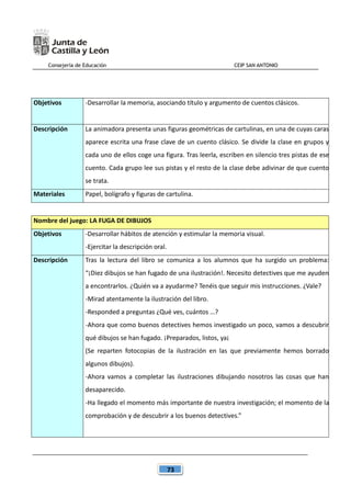 Consejería de Educación CEIP SAN ANTONIO
73
Objetivos -Desarrollar la memoria, asociando título y argumento de cuentos clásicos.
Descripción La animadora presenta unas figuras geométricas de cartulinas, en una de cuyas caras
aparece escrita una frase clave de un cuento clásico. Se divide la clase en grupos y
cada uno de ellos coge una figura. Tras leerla, escriben en silencio tres pistas de ese
cuento. Cada grupo lee sus pistas y el resto de la clase debe adivinar de que cuento
se trata.
Materiales Papel, bolígrafo y figuras de cartulina.
Nombre del juego: LA FUGA DE DIBUJOS
Objetivos -Desarrollar hábitos de atención y estimular la memoria visual.
-Ejercitar la descripción oral.
Descripción Tras la lectura del libro se comunica a los alumnos que ha surgido un problema:
“¡Diez dibujos se han fugado de una ilustración!. Necesito detectives que me ayuden
a encontrarlos. ¿Quién va a ayudarme? Tenéis que seguir mis instrucciones. ¿Vale?
-Mirad atentamente la ilustración del libro.
-Responded a preguntas ¿Qué ves, cuántos …?
-Ahora que como buenos detectives hemos investigado un poco, vamos a descubrir
qué dibujos se han fugado. ¡Preparados, listos, ya¡
(Se reparten fotocopias de la ilustración en las que previamente hemos borrado
algunos dibujos).
-Ahora vamos a completar las ilustraciones dibujando nosotros las cosas que han
desaparecido.
-Ha llegado el momento más importante de nuestra investigación; el momento de la
comprobación y de descubrir a los buenos detectives.”
 