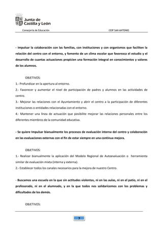 Consejería de Educación CEIP SAN ANTONIO
7
- Impulsar la colaboración con las familias, con instituciones y con organismos que faciliten la
relación del centro con el entorno, y fomento de un clima escolar que favorezca el estudio y el
desarrollo de cuantas actuaciones propicien una formación integral en conocimientos y valores
de los alumnos.
OBJETIVOS:
1.- Profundizar en la apertura al entorno.
2.- Favorecer y aumentar el nivel de participación de padres y alumnos en las actividades de
centro.
3.- Mejorar las relaciones con el Ayuntamiento y abrir el centro a la participación de diferentes
instituciones o entidades relacionadas con el entorno.
4.- Mantener una línea de actuación que posibilite mejorar las relaciones personales entre los
diferentes miembros de la comunidad educativa.
- Se quiere Impulsar bianualmente los procesos de evaluación interna del centro y colaboración
en las evaluaciones externas con el fin de estar siempre en una continua mejora.
OBJETIVOS:
1.- Realizar bianualmente la aplicación del Modelo Regional de Autoevaluación o herramienta
similar de evaluación mixta (interna y externa).
2.- Establecer todos los canales necesarios para la mejora de nuestro Centro.
- Buscamos una escuela en la que sin actitudes violentas, ni en las aulas, ni en el patio, ni en el
profesorado, ni en el alumnado, y en la que todos nos solidaricemos con los problemas y
dificultades de los demás.
OBJETIVOS:
 