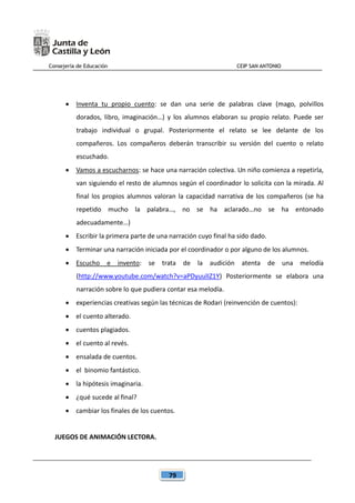 Consejería de Educación CEIP SAN ANTONIO
79
 Inventa tu propio cuento: se dan una serie de palabras clave (mago, polvillos
dorados, libro, imaginación…) y los alumnos elaboran su propio relato. Puede ser
trabajo individual o grupal. Posteriormente el relato se lee delante de los
compañeros. Los compañeros deberán transcribir su versión del cuento o relato
escuchado.
 Vamos a escucharnos: se hace una narración colectiva. Un niño comienza a repetirla,
van siguiendo el resto de alumnos según el coordinador lo solicita con la mirada. Al
final los propios alumnos valoran la capacidad narrativa de los compañeros (se ha
repetido mucho la palabra…, no se ha aclarado…no se ha entonado
adecuadamente…)
 Escribir la primera parte de una narración cuyo final ha sido dado.
 Terminar una narración iniciada por el coordinador o por alguno de los alumnos.
 Escucho e invento: se trata de la audición atenta de una melodía
(http://www.youtube.com/watch?v=aPDyuulIZ1Y) Posteriormente se elabora una
narración sobre lo que pudiera contar esa melodía.
 experiencias creativas según las técnicas de Rodari (reinvención de cuentos):
 el cuento alterado.
 cuentos plagiados.
 el cuento al revés.
 ensalada de cuentos.
 el binomio fantástico.
 la hipótesis imaginaria.
 ¿qué sucede al final?
 cambiar los finales de los cuentos.
JUEGOS DE ANIMACIÓN LECTORA.
 