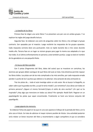 Consejería de Educación CEIP SAN ANTONIO
80
.- La batalla de los libros
Primera fase Se eligen una serie libros Y se presentan uno por uno en ambos grupos. Y se
explican las reglas del juego desafío lectura.
Segunda fase. Se elaboran una serie de preguntas sobre los libros y los entregan al grupo
contrario. Son apoyadas por el maestro. Luego recibirán las respuestas de los grupos opuestos.
Cada respuesta correcta dará una puntuación. Esto se repite durante dos o tres veces durante
medio año. Tercera fase en un lugar se reúnen grupos para jugar la mama oca adaptado al o que
han leído. Es el último enfrentamiento en persona y esto también puntúa. Luego se dará el nombre
de los ganadores en una pequeña fiesta.
- En busca del libro perdido
Con 5 pistas (fragmentos del libro, datos del autor) que se muestran en cartulinas, los
alumnos por grupos deben averiguar de qué libros del aula se trata. Esta dinámica permite repasar
los libros leídos. Las pistas van de las más complicada a las más sencillas, por cada respuesta errada
pierden 1 punto de los 5 puntos que obtiene si lo adivinan. Una variación de esta animación es
Tras las pistas de...: toda el aula investiga sobre un solo autor. No es buscar la biografía, es
saber sobre que le gustaba escribir, ¿a qué le tenía miedo?, ¿es romántico? ¿Sus obras son todas en
primera persona? ¿Siguen el mismo formato?¿Copia el estilo de otro escritor? ¿En qué se ha
inspirado? ¿Hay algo que mencione en todas sus obras? Por ejemplo: Roald Dahl. Pegaran en un
papeleógrafo las pistas que vayan encontrando. Finalmente se hará una lectura conjunta del
papelógrafo.
- Juego gigante de memoria:
Se elaboran fichas de papel en las que en una cara aparece el dibujo de la portada del libro y en la
otra cara el título. Se trata de adivinar el mayor número posible de títulos. Una actividad posterior
sería relatar un breve resumen del libro y recomendarlo a algún compañero al que se considera
 