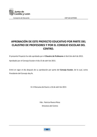 Consejería de Educación CEIP SAN ANTONIO
85
APROBACIÓN DE ESTE PROYECTO EDUCATIVO POR PARTE DEL
CLAUSTRO DE PROFESORES Y POR EL CONSEJO ESCOLAR DEL
CENTRO.
El presente Proyecto ha sido aprobado por el Claustro de Profesores el día 8 de abril de 2015.
Aprobado por el Consejo Escolar el día 15 de abril de 2015.
Entró en vigor el día después de su aprobación por parte del Consejo Escolar, de lo cual, como
Presidente del Consejo doy fe.
En Villanueva de Duero a 16 de abril de 2015
Fdo : Patricia Rivera Pérez
Directora del Centro
 