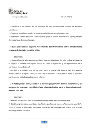 Consejería de Educación CEIP SAN ANTONIO
8
1.- Fomentar la no violencia en las relaciones de toda la comunidad a través de diferentes
actividades.
2.- Organizar actividades anuales de manera que implique a todo el profesorado.
3.- Desarrollar un Plan de Acción Tutorial que se apoye en valores de solidaridad y compañerismo
dentro del aula, dentro del colegio.
- Se busca y se desea que los pilares fundamentales de la formación se centren en la tolerancia,
el respeto, la libertad y el espíritu crítico.
OBJETIVOS:
1.-. Hacer reflexionar a los alumnos, mediante diversas actividades, del valor real de la tolerancia,
el respeto, la libertad o el espíritu crítico, así como su significado y las repercusiones de su
ejercicio en el mundo actual.
2.- Establecer actividades que nos permitan ejercitar y desarrollar la capacidad de tolerancia,
respeto, libertad o espíritu crítico, de cada uno de nosotros. En el quehacer diario se procurará
mantener una actitud apoyada en estos valores.
- La metodología será activa, basada en el aprendizaje significativo de trato personalizado, que
compense las carencias y necesidades. Todo ello encaminado a lograr el desarrollo personal y
pleno de cada niño.
OBJETIVOS:
1.- Adecuar el currículo a todo el alumnado con necesidades educativas especiales.
2.- Establecer procesos de aprendizaje significativo que lleven al alumno a “aprender a aprender”.
3.- Proporcionar al alumnado situaciones y experiencias educativas que tengan que resolver,
dentro del ámbito educativo.
 