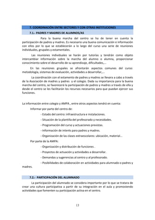13
7. COORDINACIÓN ENTRE SECTORES Y CON OTRAS INSTITUCIONES
7.1.- PADRES Y MADRES DE ALUMNOS/AS
Para la buena marcha del centro se ha de tener en cuenta la
participación de padres y madres. Es necesario una buena comunicación e información
con ellos por lo que se establecerán a lo largo del curso una serie de reuniones
individuales, grupales y estamentales.
Las reuniones individuales se harán por tutorías y tendrán como objeto
intercambiar información sobre la marcha del alumno o alumna, proporcionar
conocimiento sobre el desarrollo de su aprendizaje, dificultades,...
En las reuniones grupales se afrontarán aspectos comunes del curso:
metodología, sistemas de evaluación, actividades a desarrollar,...
La coordinación con el estamento de padres y madres se llevara a cabo a través
de la Asociación de madres y padres y el colegio. Dada su importancia para la buena
marcha del centro, se favorecerá la participación de padres y madres a través de ella y
desde el centro se les facilitarán los recursos necesarios para que puedan ejercer sus
funciones.
La información entre colegio y AMPA , entre otros aspectos tendrá en cuenta:
Informar por parte del centro de:
- Estado del centro: infraestructura e instalaciones.
- Situación de la plantilla del profesorado y necesidades.
- Programación del curso y actuaciones previstas.
- Información de interés para padres y madres.
- Organización de las clases extraescolares: ubicación, material...
Por parte de la AMPA:
- Organización y distribución de funciones .
- Proyectos de actuación y actividades a desarrollar.
- Demandas y sugerencias al centro y al profesorado.
- Posibilidades de colaboración en actividades para alumnado o padres y
madres.
7.2.- PARTICIPACIÓN DEL ALUMNADO
La participación del alumnado se considera importante por lo que se tratara de
crear una cultura participativa a partir de su integración en el aula y promoviendo
actividades que fomenten su participación activa en el centro.
 