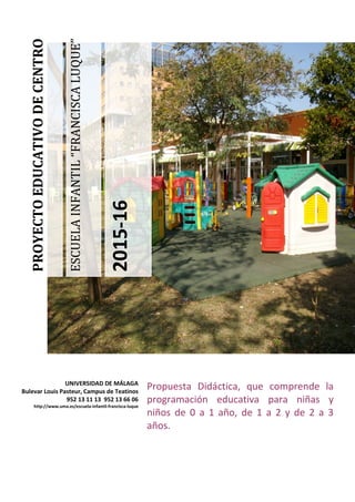 ESCUELAINFANTIL“FRANCISCALUQUE”
2015-16
PROYECTOEDUCATIVODECENTRO
Propuesta Didáctica, que comprende la
programación educativa para niñas y
niños de 0 a 1 año, de 1 a 2 y de 2 a 3
años.
UNIVERSIDAD DE MÁLAGA
Bulevar Louis Pasteur, Campus de Teatinos
952 13 11 13 952 13 66 06
http://www.uma.es/escuela-infantil-francisca-luque
 