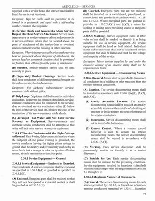 ARTICLE 2.30 - SERVICES
equipped with a service head. The service head shall be
listed for use in wet locations.
Exception: Type SE cable shall be permitted to be
formed in a gooseneck and taped with a self-sealing
weather-resistant thermoplastic.
(C) Service Heads and Goosenecks Above Service­
Drop or Overhead ServiceAttachment. Service heads
on raceways or service-entrance cables and goosenecks
in service-entrance cables shall be located above the
point of attachment of the service-drop or overhead
service conductors to the building or other structure.
Exception: Whereitisimpracticable to locatetheservice
head or gooseneck above the point of attachment, the
service head or gooseneck location shall be permitted
not farther than 600 mmfrom the point of attachment.
(D) Secured. Service-entrance cables shall be held
securely in place.
(E) Separately Bushed Openings. Service heads
shall have conductors of different potential brought out
through separately bushed openings.
Exception: For jacketed multiconductor service­
entrance cable without splice.
(F)Drip Loops. Driploopsshallbeformedonindividual
conductors.Toprevent theentranceofmoisture, service­
entrance conductors shall be connected to the service­
drop or overhead service conductors either (1) below
the level ofthe service head or (2) below the level ofthe
termination ofthe service-entrance cable sheath.
(G) Arranged That Water Will Not Enter Service
Raceway or Equipment. Service-entrance and
overhead service conductors shall be arranged so that
water will not enter service raceway or equipment.
2.30.4.17 Service Conductor with the Higher Voltage
to Ground. On a 4-wire, delta-connected service where
the midpoint of one phase winding is grounded, the
service conductor having the higher phase voltage to
ground shall be durably and permanently marked by an
outer finish that is orange in color, or by other effective
means, at each termination orjunction point.
2.30.5 Service Equipment - General
2.30.5.1 Service Equipment- Enclosed or Guarded.
Energized parts ofservice equipment shall be enclosed
as specified in 2.30.5.l(A) or guarded as specified in
2.30.5.1(B).
(A) Enclosed. Energized parts shall be enclosed so that
they will not be exposed to accidental contact or shall
be guarded as in 2.30.5.l(B).
(B) Guarded. Energized parts that are not enclosed
shall be installed on a switchboard, panelboard, or
control board and guarded in accordance with 1.10.1.18
and 1.10.2.2. Where energized parts are guarded as
provided in 1.10.2.2(A)(l) and (A)(2), a means for
locking or sealing doors providing access to energized
parts shall be provided.
2.30.5.5 Marking. Service equipment rated at 1000
volts or less shall be marked to identify it as being
suitable for use as service equipment. All service
equipment shall be listed or field labeled. Individual
meter socket enclosures shall not be considered service
equipment but shall be listed and rated for the voltage
and ampacity ofthe service.
Exception: Meter sockets supplied by and under the
exclusive control of an electric utility shall not be
required to be listed.
2.30.6 Service Equipment - Disconnecting Means
2.30.6.1General.Meansshallbeprovidedto disconnect
all conductors in a building or other structure from the
service-entrance conductors.
(A) Location. The service disconnecting means shall
be installed in accordance with 2.30.6.l(A)(l), (A)(2),
and (A)(3).
(1) Readily Accessible Location. The service
disconnecting means shall be installed at a readily
accessible location either outside ofa building or
structure or inside nearest the point ofentrance of
the service conductors.
(2) Bathrooms. Service disconnecting means shall
not be installed in bathrooms.
(3) Remote Control. Where a remote control
device(s) is used to actuate the service
disconnecting means, the service disconnecting
means shall be located in accordance with
2.30.6.1(A)(l).
(B) Marking. Each service disconnect shall be
permanently marked to identify it as a service
disconnect.
(C) Suitable for Use. Each service disconnecting
means shall be suitable for the prevailing conditions.
Service equipment installed in hazardous (classified)
locations shall comply with the requirements ofArticles
5.0 through 5.17.
2.30.6.2 Maximum Number ofDisconnects.
(A) General. The service disconnecting meaRs for each
service permitted by 2.30.1.2, or for each set ofservice­
entrance conductors permitted by 2.30.4.1, Exception
77
 