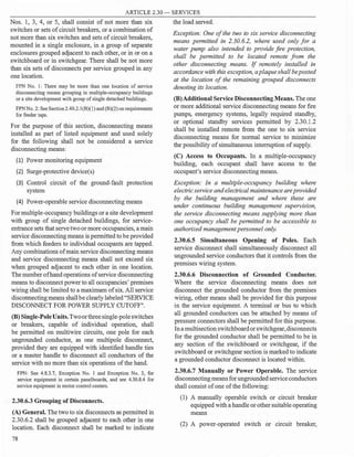 ARTICLE 2.30 - SERVICES
Nos. 1, 3, 4, or 5, shall consist of not more than six
switches or sets ofcircuit breakers, or a combination of
not more than six switches and sets of circuit breakers,
mounted in a single enclosure, in a group of separate
enclosures grouped adjacent to each other, or in or on a
switchboard or in switchgear. There shall be not more
than six sets of disconnects per service grouped in any
one location.
FPN No. 1: There may be more than one location of service
disconnecting means grouping in multiple-occupancy buildings
or a site development with group of single detached buildings.
FPNNo. 2: See Section 2.40.2.l(B)(l) and(B)(2) on requirements
for feeder taps.
For the purpose of this section, disconnecting means
installed as part of listed equipment and used solely
for the following shall not be considered a service
disconnecting means:
(1) Power monitoring equipment
(2) Surge-protective device(s)
(3) Control circuit of the ground-fault protection
system
(4) Power-operable service disconnecting means
For multiple-occupancy buildings or a site development
with group of single detached buildings, for service­
entrance sets that servetwoor more occupancies, a main
service disconnecting means is permitted to be provided
from which feeders to individual occupants are tapped.
Any combinations ofmain service disconnecting means
and service disconnecting means shall not exceed six
when grouped adjacent to each other in one location.
The number ofhand operations ofservice disconnecting
means to disconnect power to all occupancies' premises
wiring shall be limited to a maximum ofsix. All service
disconnecting means shallbe clearly labeled "SERVICE
DISCONNECT FOR POWER SUPPLY CUTOFF".
(B) Single-PoleUnits.Twoorthreesingle-poleswitches
or breakers, capable of individual operation, shall
be permitted on multiwire circuits, one pole for each
ungrounded conductor, as one multipole disconnect,
provided they are equipped with identified handle ties
or a master handle to disconnect all conductors of the
service with no more than six operations ofthe hand.
FPN: See 4.8.3.7, Exception No. 1 and Exception No. 3, for
service equipment in certain panelboards, and see 4.30.8.4 for
service equipment in motor control centers.
2.30.6.3 Grouping of Disconnects.
(A) General. The two to six disconnects as permitted in
2.30.6.2 shall be grouped adjacent to each other in one
location. Each disconnect shall be marked to indicate
78
the load served.
Exception: One of the two to six service disconnecting
means permitted in 2.30.6.2, where used only for a
water pump also intended to provide fire protection,
shall be permitted to be located remote from the
other disconnecting means. If remotely installed in
accordance with this exception, a plaque shall be posted
at the location of the remaining grouped disconnects
denoting its location.
(B)Additional Service Disconnecting Means. The one
or more additional service disconnecting means for fire
pumps, emergency systems, legally required standby,
or optional standby services permitted by 2.30.1.2
shall be installed remote from the one to six service
disconnecting means for normal service to minimize
the possibility ofsimultaneous interruption of supply.
(C) Access to Occupants. In a multiple-occupancy
building, each occupant shall have access to the
occupant's service disconnecting means.
Exception: In a multiple-occupancy building where
electric service and electrical maintenance are provided
by the building management and where these are
under continuous building management supervision,
the service disconnecting means supplying more than
one occupancy shall be permitted to be accessible to
authorized management personnel only.
2.30.6.5 Simultaneous Opening of Poles. Each
service disconnect shall simultaneously disconnect all
ungrounded service conductors that it controls from the
premises wiring system.
2.30.6.6 Disconnection of Grounded Conductor.
Where the service disconnecting means does not
disconnect the grounded conductor from the premises
wiring, other means shall be provided for this purpose
in the service equipment. A terminal or bus to which
all grounded conductors can be attached by means of
pressure connectors shall be permitted for this purpose.
Ina multisection switchboardorswitchgear,disconnects
for the grounded conductor shall be permitted to be in
any section of the switchboard or switchgear, if the
switchboard or switchgear section is marked to indicate
a grounded conductor disconnect is located within.
2.30.6.7 Manually or Power Operable. The service
disconnecting meansfor ungrounded serviceconductors
shall consist ofone ofthe following:
(1) A manually operable switch or circuit breaker
equipped with a handle or other suitable operating
means
(2) A power-operated switch or circuit breaker,
 