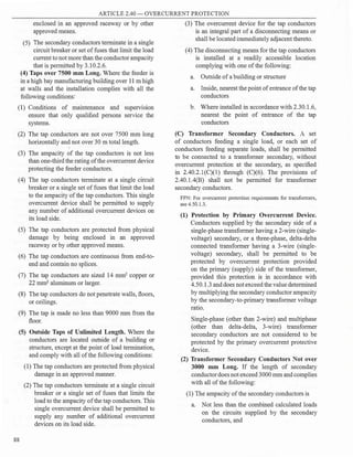 ARTICLE 2.40 - OVERCURRE T PROTECTION
enclosed in an approved raceway or by other
approved means.
(5) The secondary conductors terminate in a single
circuit breaker or set offuses that limit the load
current to not more than the conductor ampacity
that is permitted by 3.10.2.6.
(4) Taps over 7500 mm Long. Where the feeder is
in a high bay manufacturing building over 11 m high
at walls and the installation complies with all the
following conditions:
(1) Conditions of maintenance and superv1S1on
ensure that only qualified persons service the
systems.
(2) The tap conductors are not over 7500 mm long
horizontally and not over 30 m total length.
(3) The ampacity of the tap conductors is not less
than one-third the rating ofthe overcurrent device
protecting the feeder conductors.
(4) The tap conductors terminate at a single circuit
breaker or a single set of fuses that limit the load
to the ampacity ofthe tap conductors. This single
overcurrent device shall be permitted to supply
any number of additional overcurrent devices on
its load side.
(5) The tap conductors are protected from physical
damage by being enclosed in an approved
raceway or by other approved means.
(6) The tap conductors are continuous from end-to­
end and contain no splices.
(7) The tap conductors are sized 14 mm2
copper or
22 mm2
aluminum or larger.
(8) The tap conductors do not penetrate walls, floors,
or ceilings.
(9) The tap is made no less than 9000 mm from the
floor.
(5) Outside Taps of Unlimited Length. Where the
conductors are located outside of a building or
structure, except at the point of load termination,
and comply with all ofthe following conditions:
88
(1) The tap conductors are protected from physical
damage in an approved manner.
(2) The tap conductors terminate at a single circuit
breaker or a single set of fuses that limits the
load to the ampacity ofthe tap conductors. This
single overcurrent device shall be permitted to
supply any number of additional overcurrent
devices on its load side.
(3) The overcurrent device for the tap conductors
is an integral part of a disconnecting means or
shall be located immediately adjacent thereto.
(4) The disconnecting means for the tap conductors
is installed at a readily accessible location
complying with one ofthe following:
a. Outside ofa building or structure
a. Inside, nearest the point ofentrance ofthe tap
conductors
b. Where installed in accordance with 2.30.1.6,
nearest the point of entrance of the tap
conductors
(C) Transformer Secondary Conductors. A set
of conductors feeding a single load, or each set of
conductors feeding separate loads, shall be permitted
to be connected to a transformer secondary, without
overcurrent protection at the secondary, as specified
in 2.40.2.l(C)(l) through (C)(6). The provisions of
2.40.1.4(B) shall not be permitted for transformer
secondary conductors.
FPN: For overcurrent protection requirements for transformers,
see 4.50.1.3.
(1) Protection by Primary Overcurrent Device.
Conductors supplied by the secondary side of a
single-phase transformer having a 2-wire (single­
voltage) secondary, or a three-phase, delta-delta
connected transformer having a 3-wire (single­
voltage) secondary, shall be permitted to be
protected by overcurrent protection provided
on the primary (supply) side of the transformer,
provided this protection is in accordance with
4.50.1.3 and does not exceed the value determined
by multiplying the secondary conductor ampacity
by the secondary-to-primary transformer voltage
ratio.
Single-phase (other than 2-wire) and multiphase
(other than delta-delta, 3-wire) transformer
secondary conductors are not considered to be
protected by the primary overcurrent protective
device.
(2) Transformer Secondary Conductors Not over
3000 mm Long. If the length of secondary
conductordoes not exceed 3000 mm and complies
with all ofthe following:
(1) The ampacity ofthe secondary conductors is
a. Not less than the combined calculated loads
on the circuits supplied by the secondary
conductors, and
 