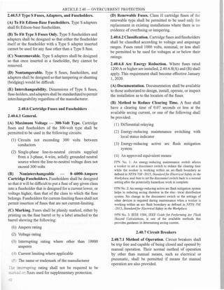 ARTICLE 2.40 - OVERCURRENT PROTECTION
2.40.5.5 Type S Fuses, Adapters, and Fuseholders.
(A) To Fit Edison-Base Fuseholders. Type S adapters
shall fit Edison-base fuseholders.
(B) To Fit Type S Fuses Only. Type S fuseholders and
adapters shall be designed so that either the fuseholder
itself or the fuseholder with a Type S adapter inserted
cannot be used for any fuse other than a Type S fuse.
(C) Nonremovable. Type S adapters shall be designed
so that once inserted in a fuseholder, they cannot be
removed.
(D) Nontamperable. Type S fuses, fuseholders, and
adapters shall be designed so that tampering or shunting
(bridging) would be difficult.
(E) Interchangeability. Dimensions of Type S fuses,
fuse-holders, andadapters shallbe standardized topermit
interchangeability regardless ofthe manufacturer.
2.40.6 Cartridge Fuses and Fuseholders
2.40.6.1 General.
(A) Maximum Voltage - 300-Volt Type. Cartridge
fuses and fuseholders of the 300-volt type shall be
permitted to be used in the following circuits:
(1) Circuits not exceeding 300 volts between
conductors
(2) Single-phase line-to-neutral circuits supplied
from a 3-phase, 4-wire, solidly grounded neutral
source where the line-to-neutral voltage does not
exceed 300 volts
(B) Noninterchangeable 0--6000-Ampere
Cartridge Fuseholders. Fuseholders shall be designed
so that it will be difficult to put a fuse ofany given class
into a fuseholder that is designed for a current lower, or
voltage higher, than that of the class to which the fuse
belongs. Fuseholders for current-limiting fuses shall not
permit insertion of fuses that are not current-limiting.
(C) Marking. Fuses shall be plainly marked, either by
printing on the fuse barrel or by a label attached to the
barrel showing the following:
(1) Ampere rating
(2) Voltage rating
(3) Interrupting rating where other than 10000
amperes
(4) Current limiting where applicable
(5) The name or trademark ofthe manufacturer
�e :...111errupting rating shall not be required to be
=-.;.:�ion fuses used for supplementary protection.
(D) Renewable Fuses. Class H cartridge fuses of the
renewable type shall be permitted to be used only for
replacement in existing installations where there is no
evidence of overfusing or tampering.
2.40.6.2 Classification. Cartridge fuses and fuseholders
shall be classified according to voltage and amperage
ranges. Fuses rated 1000 volts, nominal, or less shall
be permitted to be used for voltages at or below their
ratings.
2.40.6.8 Arc Energy Reduction. Where fuses rated
1200A or higher are installed, 2.40.6.8(A) and (B) shall
apply. This requirement shall become effective January
1, 2020.
(A) Documentation. Documentation shall be available
to those authorized to design, install, operate, or inspect
the installation as to the location ofthe fuses.
(B) Method to Reduce Clearing Time. A fuse shall
have a clearing time of 0.07 seconds or less at the
available arcing current, or one of the following shall
be provided:
( 1) Differential relaying
(2) Energy-reducing maintenance switching with
local status indicator
(3) Energy-reducing active arc flash mitigation
system
(4) An approved equivalent means
FP� No. 1: An energy-reducing maintenance switch allows
a ·orker to set a disconnect switch to reduce the clearing time
while the worker is working within an arc-flash boundary as
defined in NFPA 70E -2015, Standardfor Electrical Safety in the
Workplace, and then to set the disconnect switch back to a normal
setting after the potentially hazardous work is complete.
FPN No. 2: An energy-reducing active arc flash mitigation system
helps in reducing arcing duration in the elec- trical distribution
system. No change in the disconnect switch or the settings of
other devices is required during maintenance when a worker is
working within an arc flash boundary as defined in NFPA 70£
-2015, Standardfor Electrical Safety in the Workplace.
FPN No. 3: IEEE 1584, IEEE Guidefor Performing Arc Flash
Hazard Calculations, is one of the available methods that
provides guidance in determining arcing current.
2.40.7 Circuit Breakers
2.40.7.1 Method of Operation. Circuit breakers shall
be trip free and capable of being closed and opened by
manual operation. Their normal method of operation
by other than manual means, such as electrical or
pneumatic, shall be permitted if means for manual
operation are also provided.
 