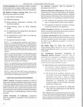 ARTICLE 2.40 - OVERCURRENT PROTECTION
(A) Documentation. Documentation shall be available
to those authorized to design, install, operate, or inspect
the installation as to thelocation of thecircuit breaker(s).
(B) Method to Reduce Clearing Time. One of the
following means shall be provided:
(1) Zone-selective interlocking
(2) Differential relaying
(3) Energy-reducing maintenance switching with
local status indicator
(4) Energy-reducing active arc flash mitigation
system
(5) An instantaneous trip setting that is less than the
available arcing current
(6) An instantaneous override that is less than the
available arcing current
(7) An approved equivalent means
FP No. l: An energy-reducing maintenance switch allows a
worker to set a circuit breaker trip unit to "no intentional delay"
to reduce the clearing time while the worker is working within an
arc-flash boundary as defined in NFPA 70E-2015, Standard for
Electrical Safety in the Workplace, and then to set the trip unit
back to a normal setting after the potentially hazardous work is
complete.
FPN No. 2: An energy-reducing active arc flash mitigation system
helps in reducing arcing duration in the electrical distribution
system. No change in the circuit breaker or the settings of other
devices is required during maintenance when a worker is working
within an arc flash boundary as defined in NFPA 70E-2015,
Standardfor Electrical Safety in the Workplace.
FPN No. 3: An instantaneous trip is a function that causes a circuit
breaker to trip with no intentional delay when currents exceed the
instantaneous trip setting or current level. If arcing currents are
above the instantaneous trip level, the circuit breaker will trip in
the minimum possible time.
FPN No. 4: IEEE 1584-2002, IEEE Guidefor Performing Arc
Flash Hazard Calculations, is one of the available methods that
provide guidance in detennining arcing current.
2.40.8 Supervised Industrial Installations
2.40.8.1 General. Overcurrent protection in areas of
supervised industrial installations shall comply with all
of the other applicable provisions of this article, except
as provided in Part 2.40.8.The provisions of Part 2.40.8
shall be permitted only to apply to those portions of the
electrical system in the supervised industrial installation
used exclusively for manufacturing or process control
activities.
2.40.8.2 Protection of Conductors. Conductors
shall be protected in accordance with 2.40.8.2(A) or
2.40.8.2(B).
94
(A) General. Conductors shall be protected in
accordance with 2.40.1.4.
(B) Devices Rated Over 800Amperes. Where the over­
current device is rated over 800 amperes, the ampacity
of the conductors it protects shall be equal to or greater
than 95 percent of the rating of the overcurrent device
specified in 2.40.1.6 in accordance with (B)(l) and (2).
(1) The conductors are protected within recognized
time vs. current limits for short-circuit currents
(2) All equipment in which the conductors terminate
is listed and marked for the application
2.40.8.3 Location in Circuit. An o,·ercurrent deYice
shall be connected in each ungrounded circuit conductor
as required in 2.40.8.3(A) through (E).
(A) Feeder and Branch-Circuit Conductors. Feeder
and branch-circuit conductors shall be p:-orec,ed at the
point the conductors receive their upp.y as permined
in 2.40.2.1 or as otherwise permined in __40_ .3(B),
(C), (D), or (E).
(B) Feeder Taps. For feeder taps spec::ied in
2.40.2.1(B)(2), (B)(3), and (B)(4). the :ap �o=ductors
shall be permitted to be sized in accorciance w:m Table
2.40.8.3(B).
(C) Transformer Secondary
Conductors of
Separately Derived Systems. Co::ic±uc:o:::-=- shall be
permitted to be connected to a tra:15:o::::e:- econdary
of a separately deriYed sy tern. ,1.-::bo:.:: owrcurrem
protection at the connection. where ±e conditions of
2.40.8.3(C)(l), (C)(2). and (C)(3 a:-e ::::1et.
(1) Short-Circuit and Ground-Fault Protection.
The conductors shall be p�mec:ed fro::1 short­
circuit and ground-fault concfaions by complying
with one of the following conditions:
(1) The length of the secondary conductors does
not exceed 30 m and the transformer primary
overcurrent deYice has a rating or setting
that does not exceed 150 percent of the value
determined by multiplying the secondary
conductorampacity by the econdary-toprimary
transformer voltage ratio.
(2) The conductors are protected by a differential
relay with a trip setting equal to or less than the
conductor ampacity.
FPN: Adifferential relay is connected to be sensitive only to short­
circuit or fault currents within the protected zone and is normally
set much lower than the conductor ampacity. The differential
relay is connected to trip protective devices that de-energize the
protected conductors ifa short-circuit condition occurs.
N
...
 