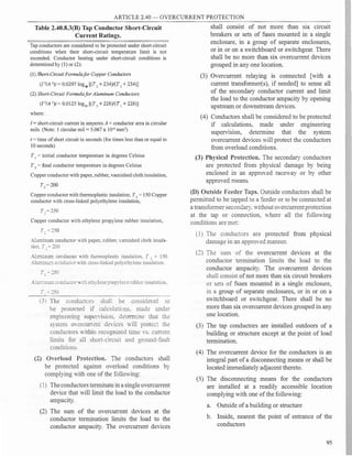 ARTICLE 2.40 - OVERCURRENT PROTECTION
Table 2.40.8.3(B) Tap Conductor Short-Circuit
Current Ratings.
Tap conductors are considered to be protected under short-circuit
conditions when their short-circuit temperature limit is not
exceeded. Conductor heating under short-circuit conditions is
determined by (1) or (2):
(1) Short-CircuitFormulafor Copper Conductors
(12
/A 2
)t = 0.0297 log10 [(T2 + 234)/(T 1 + 234)]
(2) Short-Circuit Formula/or Aluminum Conductors
(12
/A 2)t = 0.0125 log10
[(T2
+ 228)/(T 1
+ 228)]
where:
I= short-circuit current in amperes A = conductor area in circular
mils. (Note: 1 circular mil= 5.067 x 104 mm2
)
t= time ofshort circuit in seconds (for times less than or equal to
10 seconds)
T 1
= initial conductor temperature in degrees Celsius
T2
=final conductor temperature in degrees Celsius
Copper conductor with paper, rubber, varnished cloth insulation,
Copper conductor with thermoplastic insulation, T2
= 150 Copper
conductor with cross-linked polyethylene insulation,
T,=250
Copper conductor with ethylene propylene rubber insulation,
T, = 250
Aluminum conductor with paper, rubber, varnished cloth insula­
tion. T, = 200
X:.ccinun:: conductor ;th thermoplastic insulation. T 2
= 150
..!�::= cor:cuc�L� ;th cross-linked polyethylene insulation,
X=:::= co::c::c:o�v.:::: e:::i� '.e::ep�opyler:erubber insulation.
(3 l T:::e conciuc:ors sha[ be considered tO
be pro.:ec:ed :: cac�atio:is. made unde:­
engine-ering supenision. dererm::ne iliar the
�--:em OYercmrem deices "-ill protec� the
conductors ithin recognized rime -S. current
limits for all short-circuit and ground-fault
conditions.
(2) 0Yerload Protection. The conductors shall
be protected against overload conditions by
complying with one of the following:
(1) Theconductors terminate in asingleovercurrent
device that will limit the load to the conductor
ampacity.
(2) The sum of the overcurrent devices at the
conductor termination limits the load to the
conductor ampacity. The overcurrent devices
shall consist of not more than six circuit
breakers or sets of fuses mounted in a single
enclosure, in a group of separate enclosures,
or in or on a switchboard or switchgear. There
shall be no more than six overcurrent devices
grouped in any one location.
(3) Overcurrent relaying is connected [with a
current transformer(s), if needed] to sense all
of the secondary conductor current and limit
the load to the conductor ampacity by opening
upstream or downstream devices.
(4) Conductors shall be considered to be protected
if calculations, made under engineering
superv1s1on, determine that the system
overcurrent devices will protect the conductors
from overload conditions.
(3) Physical Protection. The secondary conductors
are protected from physical damage by being
enclosed in an approYed raceway or by other
approved means.
(D) Outside Feeder Taps. Outside conductors shall be
permitted to be tapped to a feeder or to be connected at
a transformer secondary. without oYercurrentprotection
at the tap or connection, Yhere all the following
conditions are met:
( 1) The conductors are protected from physical
damage in an approYed manner.
(2) The sum of the overcurrent devices at the
conductor termination limits the load to the
conductor ampacity. The overcurrent devices
shall consist ofnot more than six circuit breakers
or sets of fuses mounted in a single enclosure,
in a group of separate enclosures, or in or on a
switchboard or switchgear. There shall be no
more than six overcurrent devices grouped in any
one location.
(3) The tap conductors are installed outdoors of a
building or structure except at the point of load
termination.
(4) The overcurrent device for the conductors is an
integral part ofa disconnecting means or shall be
located immediately adjacent thereto.
(5) The disconnecting means for the conductors
are installed at a readily accessible location
complying with one ofthe following:
a. Outside ofa building or structure
b. Inside, nearest the point of entrance of the
conductors
95
T. =.::-0
T. = 250
 