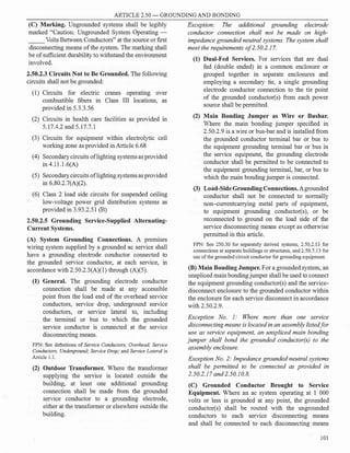 ARTICLE 2.50 - GROUNDING AND BONDING
(C) Marking. Ungrounded systems shall be legibly
marked "Caution: Ungrounded System Operating -
Volts Between Conductors" at the source or first
disconnecting means ofthe system. The marking shall
be ofsufficient durability to withstand the environment
involved.
2.50.2.3 Circuits Not to Be Grounded. The following
circuits shall not be grounded:
(1) Circuits for electric cranes operating over
combustible fibers in Class III locations, as
provided in 5.3.3.56
(2) Circuits in health care facilities as provided in
5.17.4.2 and 5.17.7.1
(3) Circuits for equipment within electrolytic cell
working zone as provided in Article 6.68
(4) Secondarycircuits oflighting systemsas provided
in 4.1 l.l.6(A)
(5) Secondarycircuits oflighting systemsas provided
in 6.80.2.7(A)(2).
(6) Class 2 load side circuits for suspended ceiling
low-voltage power grid distribution systems as
provided in 3.93.2.51 (B)
2.50.2.5 Grounding Service-Supplied Alternating­
Current Systems.
(A) System Grounding Connections. A premises
wiring system supplied by a grounded ac service shall
have a grounding electrode conductor connected to
the grounded service conductor, at each service, in
accordance with 2.50.2.5(A)(l) through (A)(5).
(1) General. The grounding electrode conductor
connection shall be made at any accessible
point from the load end of the overhead service
conductors, service drop, underground service
conductors, or service lateral to, including
the terminal or bus to which the grounded
service conductor is connected at the service
disconnecting means.
FPN: See definitions of Service Conductors, Overhead; Service
Conductors, Underground; Service Drop; and Service Lateral in
Article 1.1.
(2) Outdoor Transformer. Where the transformer
supplying the service is located outside the
building, at least one additional grounding
connection shall be made from the grounded
service conductor to a grounding electrode,
either at the transformer or elsewhere outside the
building.
Exception: The additional grounding electrode
conductor connection shall not be made on high­
impedance grounded neutral systems. The system shall
meet the requirements o/2.50.2.17.
(1) Dual-Fed Services. For services that are dual
fed (double ended) in a common enclosure or
grouped together in separate enclosures and
employing a secondary tie, a single grounding
electrode conductor connection to the tie point
of the grounded conductor(s) from each power
source shall be permitted.
(2) Main Bonding Jumper as Wire or Busbar.
Where the main bonding jumper specified in
2.50.2.9 is a wire or bus-bar and is installed from
the grounded conductor terminal bar or bus to
the equipment grounding terminal bar or bus in
the service equipment, the grounding electrode
conductor shall be permitted to be connected to
the equipment grounding terminal, bar, or bus to
which the main bonding jumper is connected.
(3) Load-Side Grounding Connections.Agrounded
conductor shall not be connected to normally
non-currentcarrying metal parts of equipment,
to equipment grounding conductor(s), or be
reconnected to ground on the load side of the
service disconnecting means except as otherwise
permitted in this article.
FPN: See 250.30 for separately derived systems, 2.50.2.13 for
connections at separate buildings or structures, and 2.50.7.13 for
use of the grounded circuit conductor for grounding equipment.
(B) Main Bonding Jumper. For a grounded system, an
unspliced main bondingjumper shall be used to connect
the equipment grounding conductor(s) and the service­
disconnect enclosure to the grounded conductor within
the enclosure for each service disconnect in accordance
with 2.50.2.9.
Exception No. 1: Where more than one service
disconnecting means is located in an assembly listedfor
use as service equipment, an unspliced main bonding
jumper shall bond the grounded conductor(s) to the
assembly enclosure.
Exception No. 2: Impedance grounded neutral systems
shall be permitted to be connected as provided in
2.50.2.17 and 2.50.10.8.
(C) Grounded Conductor Brought to Service
Equipment. Where an ac system operating at 1 000
volts or less is grounded at any point, the grounded
conductor(s) shall be routed with the ungrounded
conductors to each service disconnecting means
and shall be connected to each disconnecting means
101
 