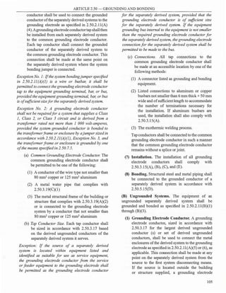 ARTICLE 2.50 - GROUNDING AND BONDING
conductor shall be used to connect the grounded
conductor ofthe separately derived systems to the
grounding electrode as specified in 2.50.2.l l(A)
(4).Agroundingelectrode conductortap shallthen
be installed from each separately derived system
to the common grounding electrode conductor.
Each tap conductor shall connect the grounded
conductor of the separately derived system to
the common grounding electrode conductor. This
connection shall be made at the same point on
the separately derived system where the system
bondingjumper is connected.
Exception No. 1: Ifthe system bondingjumper specified
in 2.50.2.11(A)(]) is a wire or busbar, it shall be
permitted to connect the grounding electrode conductor
tap to the equipment grounding terminal, bar, or bus,
provided the equipment grounding terminal, bar, or bus
is of sufficient sizefor the separately derived system.
Exception No. 2: A grounding electrode conductor
shall not be requiredfor a system that supplies a Class
1, Class 2, or Class 3 circuit and is derived from a
transformer rated not more than 1 000 volt-amperes,
provided the system grounded conductor is bonded to
the transformerframe or enclosure by ajumper sized in
accordance with 2.50.2.ll(A)(l), Exception No. 3, and
the transformer frame or enclosure is grounded by one
of the means specified in 2.50. 7.5.
(a) Common Grounding Electrode Conductor. The
common grounding electrode conductor shall
be permitted to be one of the following:
(1) A conductor ofthe wire type not smaller than
80 mm2
copper or 125 mm2
aluminum
(2) A metal water pipe that complies with
2.50.3.19(C)(l )
(3) The metal structural frame of the building or
structure that complies with 2.50.3.l9(A)(2)
or is connected to the grounding electrode
system by a conductor that not smaller than
80 mm2
copper or 125 mm2
aluminum
(b) Tap Conductor Size. Each tap conductor shall
be sized in accordance with 2.50.3.17 based
on the derived ungrounded conductors of the
separately derived system it serves.
Exception: If the source of a separately derived
system is located within equipment listed and
identified as suitable for use as service equipment,
the grounding electrode conductor from the service
or feeder equipment to the grounding electrode shall
be permitted as the grounding electrode conductor
for the separately derived system, provided that the
grounding electrode conductor is of sufficient size
for the separately derived system. If the equipment
grounding bus internal to the equipment is not smaller
than the required grounding electrode conductor for
the separately derived system, the grounding electrode
connection for the separately derived system shall be
permitted to be made to the bus.
(c) Connections. All tap connections to the
common grounding electrode conductor shall
be made at an accessible location by one of the
following methods:
(1) A connector listed as grounding and bonding
equipment.
(2) Listed connections to aluminum or copper
busbars not smaller than 6 mm thick x 50 mm
wide and ofsufficient length to accommodate
the number of terminations necessary for
the installation. If aluminum busbars are
used, the installation shall also comply with
2.50.3.l S(A).
(3) The exothermic welding process.
Tapconductors shall be connected to the common
grounding electrode conductor in such a manner
that the common grounding electrode conductor
remains without a splice or joint.
(7) Installation. The installation of all grounding
electrode conductors shall comply with
2.50.3.15(A), (B), (C), and (E).
(8) Bonding. Structural steel and metal piping shall
be connected to the grounded conductor of a
separately derived system in accordance with
2.50.5.15(D).
(B) Ungrounded Systems. The equipment of an
ungrounded separately derived system shall be
grounded and bonded as specified in 2.50.2.ll(B)(l)
through (B)(3).
(1) Grounding Electrode Conductor. A grounding
electrode conductor, sized in accordance with
2.50.3.17 for the largest derived ungrounded
conductor (s) or set of derived ungrounded
conductors, shall be used to connect the metal
enclosures ofthe derived system to the grounding
electrode as specified in 2.50.2.1l(A)(5) or (6), as
applicable. This connection shall be made at any
point on the separately derived system from the
source to the first system disconnecting means.
If the source is located outside the building
or structure supplied, a grounding electrode
105
 