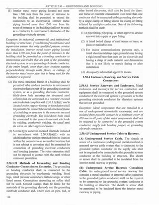 ARTICLE 2.50 - GROUNDING AND BONDING
(1) Interior metal water piping located not more
than 1500 mm from the point of entrance to
the building shall be permitted to extend the
connection to an electrode(s). Interior metal
piping located more than 1500 mm from the
point ofentrance to the building shall not be used
as a conductor to interconnect electrodes of the
grounding electrode system.
Exception: In industrial, commercial, and institutional
buildings or structures, ifconditionsof maintenance and
supervision ensure that only qualified persons service
the installation, interior metal water piping located
more than 1500 mmfrom the point ofentrance to the
building shall be permitted as a bonding conductor to
interconnect electrodes that are part of the grounding
electrode system, or asagrounding electrode conductor,
if the entire length, other than short sections passing
perpendicularly through walls, floors, or ceilings, of
the interior metal water pipe that is being used for the
conductor is exposed.
(2) The metal structural frame of a building shall be
permitted to be used as a conductor to interconnect
electrodes that are part ofthe grounding electrode
system, or as a grounding electrode conductor.
Hold-down bolts securing the structural steel
column that are connected to a concrete-encased
electrode that complies with 2.50.3.3(A)(3) and is
located in the support footing or foundation shall
be permitted to connect the metal structuralframe
of a building or structure to the concrete encased
grounding electrode. The hold-down bolts shall
be connected to the concrete-encased electrode
by welding, exothermic welding, the usual steel
tie wires, or other approved means.
(3) A rebar-type concrete-encased electrode installed
in accordance with 2.50.3.3(A)(3) with an
additional rebar section extended from its location
within the concrete to an accessible location that
is not subject to corrosion shall be permitted for
connection of grounding electrode conductors
and bonding jumpers. The rebar extension shall
not be exposed to contact with the earth without
corrosion protection.
2.50.3.21 Methods of Grounding and Bonding
Conductor Connection to Electrodes. The grounding
or bonding conductor shall be connected to the
grounding electrode by exothermic welding, listed
lugs, listed pressure connectors, listed clamps, or other
listed means. Connections depending on solder shall
not be used. Ground clamps shall be listed for the
materials ofthe grounding electrode and the grounding
electrode conductor and, where used on pipe, rod, or
114
other buried electrodes, shall also be listed for direct
soil burial or concrete encasement. Not more than one
conductor shall be connected to the grounding electrode
by a single clamp or fitting unless the clamp or fitting
is listed for multiple conductors. One of the following
methods shall be used:
(1) A pipe fitting, pipe plug, or other approved device
screwed into a pipe or pipe fitting
(2) A listed bolted clamp of cast bronze or brass, or
plain or malleable iron
(3) For indoor communications purposes only, a
listed sheet metal strap-type ground clamp having
a rigid metal base that seats on the electrode and
having a strap of such material and dimensions
that it is not likely to stretch during or after
installation
(4) An equally substantial approved means
2.50.4 Enclosure, Raceway, and Service Cable
Connections
2.50.4.1 Service Raceways and Enclosures. Metal
enclosu_res and raceways for service conductors and
equipment shall be connected to the grounded system
conductor if the electrical system is grounded or to the
grounding electrode conductor for electrical systems
that are not grounded.
Exception: Metal components that are installed in a
run of underground nonmetallic raceway(s) and are
isolatedfrom possible contact by a minimum cover of
450 mm to all parts ofthe metal components shall not
be required to be connected to the grounded system
conductor, supply side bonding jumper, or grounding
electrode conductor.
2.50.4.5 Underground Service Cable or Raceway.
(A) Underground Service Cable. The sheath or
armor of a continuous underground metal-sheathed or
armored service cable system that is connected to the
grounded system conductor on the supply side shall
not be required to be connected to the grounded system
conductor at the building or structure. The sheath
or armor shall be permitted to be insulated from the
interior metal raceway or piping.
(B) Underground Service Raceway Containing
Cable. An underground metal service raceway that
contains a metal-sheathed or armored cable connected
to the grounded system conductor shall not be required
to be connected to the grounded system conductor at
the building or structure. The sheath or armor shall
be permitted to be insulated from the interior metal
raceway or piping.
 