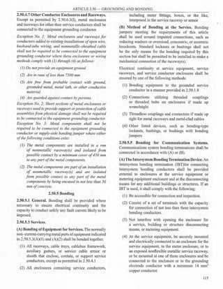 ARTICLE 2.50 - GROUNDING AND BONDING
2.50.4.7 Other Conductor Enclosures and Raceways.
Except as permitted by 2.50.6.3(I), metal enclosures
and raceways for other than service conductors shall be
connected to the equipment grounding conductor.
Exception No. 1: Metal enclosures and raceways for
conductors added to existing installations ofopen wire,
knoband-tube wiring, and nonmetallic-sheathed cable
shall not be required to be connected to the equipment
grounding conductor where these enclosures or wiring
methods comply with (]) through (4) asfollows:
(1) Do notprovide an equipment ground
(2) Are in runs ofless than 7500 mm
(3) Are free from probable contact with ground,
grounded metal, metal lath, or other conductive
material
(4) Are guarded against contact by persons
Exception No. 2: Short sections ofmetal enclosures or
raceways usedto provide support orprotection ofcable
assemblies from physical damage shall not be required
to be connected to the equipment grounding conductor.
Exception No. 3: Metal components shall not be
required to be connected to the equipment grounding
conductor or supply-side bondingjumper where either
ofthefollowing conditions exist:
(]) The metal components are installed in a run
of nonmetallic raceway(s) and isolated from
possible contact by a minimum cover of450 mm
to any part ofthe metal components.
(2) The metal components are part ofan installation
of nonmetallic raceway(s) and are isolated
from possible contact to any part of the metal
components by being encased in not less than 50
mm ofconcrete.
2.50.5 Bonding
2.50.5.1 General. Bonding shall be provided where
necessary to ensure electrical continuity and the
capacity to conduct safely any fault current likely to be
imposed.
2.50.5.3 Services.
(A) Bonding ofEquipment for Services. The normally
non- current-carrying metal parts ofequipmentindicated
in 2.50.5.3(A)(l) and (A)(2) shall be bonded together.
(1) All raceways, cable trays, cablebus framework,
auxiliary gutters, or service cable armor or
sheath that enclose, contain, or support service
conductors, except as permitted in 2.50.4.1
(2) All enclosures containing service conductors,
including meter fittings, boxes, or the like,
interposed in the service raceway or armor
(B) Method of Bonding at the Service. Bonding
jumpers meeting the requirements of this article
shall be used around impaired connections, such as
reducing washers or oversized, concentric, or eccentric
knockouts. Standard locknuts or bushings shall not
be the only means for the bonding required by this
section but shall be permitted to be installed to make a
mechanical connection ofthe raceway(s).
Electrical continuity at service equipment, service
raceways, and service conductor enclosures shall be
ensured by one ofthe following methods:
(1) Bonding equipment to the grounded service
conductor in a manner provided in 2.50.1.8
(2) Connections utilizing threaded couplings
or threaded hubs on enclosures if made up
wrenchtight
(3) Threadless couplings and connectors if made up
tight for metal raceways and metal-clad cables
(4) Other listed devices, such as bonding-type
locknuts, bushings, or bushings with bonding
jumpers
2.50.5.5 Bonding for Communication Systems.
Communications system bonding terminations shall be
connected in accordance with (A) or (B).
(A) TheIntersystem BondingTerminationDevice.An
intersystem bonding termination (IBT)for connecting
intersystem bonding conductors shall be provided
external to enclosures at the service equipment or
metering equipment enclosure and at the disconnecting
means for any additional buildings or structures. If an
IBT is used, it shall comply with the following:
(1) Be accessible for connection and inspection.
(2) Consist of a set of terminals with the capacity
for connection of not less than three intersystem
bonding conductors.
(3) Not interfere with opening the enclosure for
a service, building or structure disconnecting
means, or metering equipment.
(4) At the service equipment, be securely mounted
and electrically connected to an enclosure for the
service equipment, to the meter enclosure, or to
an exposed nonflexible metallic service raceway,
or be mounted at one of these enclosures and be
connected to the enclosure or to the grounding
electrode conductor with a minimum 14 mm2
copper conductor
115
 