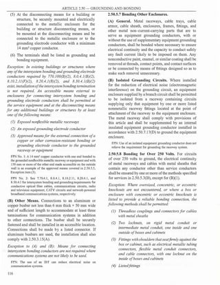 ARTICLE 2.50 - GROUNDING AND BONDING
(5) At the disconnecting means for a building or
structure, be securely mounted and electrically
connected to the metallic enclosure for the
building or structure disconnecting means, or
be mounted at the disconnecting means and be
connected to the metallic enclosure or to the
grounding electrode conductor with a minimum
14 mm2
copper conductor.
(6) The te1minals shall be listed as grounding and
bonding equipment.
Exception: In existing buildings or structures where
any of the intersystem bonding and grounding electrode
conductors required by 770.JOO(B)(2), 8.0.4.l(B)(2),
8.10.2.ll(F)(2), 8.20.4.l(B)(2), and 8.30.4.l(B)(2)
exist, installationofthe intersystem bonding termination
is not required. An accessible means external to
enclosures for connecting intersystem bonding and
grounding electrode conductors shall be permitted at
the service equipment and at the disconnecting means
for any additional buildings or structures by at least
one of thefollowing means:
(1) Exposed non.flexible metallic raceways
(2) An exposed grounding electrode conductor
(3) Approved means for the external connection of a
copper or other corrosion-resistant bonding or
grounding electrode conductor to the grounded
raceway or equipment
FPN No. l: A 14 mm2
copper conductor with one end bonded to
the grounded nonflexible metallic raceway or equipment and with
150 mm or more ofthe other end made accessible on the outside
wall is an example of the approved means covered in 2.50.5.5,
Exception item (3).
FPN No. 2: See 7.70.4.l, 8.0.4.l, 8.10.2.11, 8.20.4.1, and
8.30.4.l for intersystem bonding and grounding requirements for
conductive optical fiber cables, communications circuits, radio
and television equipment, CATV circuits and network-powered
broadband communications systems, respectively.
(B) Other Means. Connections to an aluminum or
copper busbar not less than 6 mm thick x 50 mm wide
and of sufficient length to accommodate at least three
terminations for communication systems in addition
to other connections. The busbar shall be securely
fastened and shall be installed in an accessible location.
Connections shall be made by a listed connector. If
aluminum busbars are used, the installation· shall also
comply with 2.50.3.15(A).
Exception to (A) and (BJ: Means for connecting
intersystem bonding conductors are not required where
communications systems are not likely to be used.
FPN: The use of an IBT can reduce electrical noise on
communication systems.
116
2.50.5.7 Bonding Other Enclosures.
(A) General. Metal raceways, cable trays, cable
armor, cable sheath, enclosures, frames, fittings, and
other metal non-current-carrying parts that are to
serve as equipment grounding conductors, with or
without the use ofsupplementary equipment grounding
conductors, shall be bonded where necessary to ensure
electrical continuity and the capacity to conduct safely
any fault current likely to be imposed on them. Any
nonconductive paint, enamel, or similar coating shall be
removed at threads, contact points, and contact surfaces
or be connected by means of fittings designed so as to
make such removal unnecessary.
(B) Isolated Grounding Circuits. Where installed
for the reduction of electrical noise (electromagnetic
interference) on the grounding circuit, an equipment
enclosure supplied by a branch circuit shall be permitted
to be isolated from a raceway containing circuits
supplying only that equipment by one or more listed
nonmetallic raceway fittings located at the point of
attachment of the raceway to the equipment enclosure.
The metal raceway shall comply with provisions of
this article and shall be supplemented by an internal
insulated equipment grounding conductor installed in
accordance with 2.50.7.17(D) to ground the equipment
enclosure.
FPN: Use ofan isolated equipment grounding conductor does not
relieve the requirement for grounding the raceway system.
2.50.5.8 Bonding for Over 250 Volts. For circuits
of over 250 volts to ground, the electrical continuity
of metal raceways and cables with metal sheaths that
contain any conductor other than service conductors
shall be ensured by one or more ofthe methods specified
for services in 2.50.5.3(B), except for (B)(l).
Exception: Where oversized, concentric, or eccentric
knockouts are not encountered, or where a box or
enclosure with concentric or eccentric knockouts is
listed to provide a reliable bonding connection, the
following methods shall be permitted:
(1) Threadless couplings and connectors for cables
with metal sheaths
(2) Two locknuts, on rigid metal conduit or
intermediate metal conduit, one inside and one
outside of boxes and cabinets
(3) Fittings with shoulders that seat.firmly against the
box or cabinet, such as electrical metallic tubing
connectors, flexible metal conduit connectors,
and cable connectors, with one locknut on the
inside ofboxes and cabinets
(4) Listedfittings
 