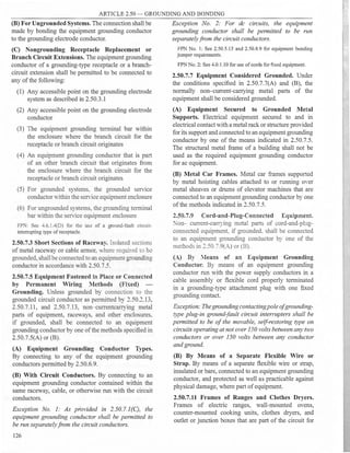 ARTICLE 2.50 - GROUNDING AND BONDING
(B) For Ungrounded Systems. The connection shall be
made by bonding the equipment grounding conductor
to the grounding electrode conductor.
(C) Nongrounding Receptacle Replacement or
Branch Circuit Extensions. The equipment grounding
conductor of a grounding-type receptacle or a branch­
circuit extension shall be permitted to be connected to
any ofthe following:
(1) Any accessible point on the grounding electrode
system as described in 2.50.3.1
(2) Any accessible point on the grounding electrode
conductor
(3) The equipment grounding terminal bar within
the enclosure where the branch circuit for the
receptacle or branch circuit originates
(4) An equipment grounding conductor that is part
of an other branch circuit that originates from
the enclosure where the branch circuit for the
receptacle or branch circuit originates
(5) For grounded systems. the grounded service
conductor within the serY
ice equipment enclosure
(6) For ungrounded systems, the grounding terminal
bar within the service equipment enclosure
FPN: See 4.6.l.4(D) for the use of a ground-fault circuit­
interrupting type ofreceptacle.
2.50.7.3 Short Sections of Raceway. Isolated sections
of metal raceway or cable armor, where required ro be
grounded, shall be connected to an equipment grounding
conductor in accordance with 2.50.7.5.
2.50.7.5 Equipment Fastened in Place or Connected
by Permanent Wiring Methods (Fixed)
Grounding. Unless grounded by connection to the
grounded circuit conductor as permitted by 2.50.2.13,
2.50.7.11, and 2.50.7.13, non-currentcarrying metal
parts of equipment, raceways, and other enclosures,
if grounded, shall be connected to an equipment
grounding conductor by one ofthe methods specified in
2.50.7.5(A) or (B).
(A) Equipment Grounding Conductor Types.
By connecting to any of the equipment grounding
conductors permitted by 2.50.6.9.
(B) With Circuit Conductors. By connecting to an
equipment grounding conductor contained within the
same raceway, cable, or otherwise run with the circuit
conductors.
Exception No. 1: As provided in 2.50.7.l(C), the
equipment grounding conductor shall be permitted to
be run separately from the circuit conductors.
126
Exception No. 2: For de circuits, the equipment
grounding conductor shall be permitted to be run
separatelyfrom the circuit conductors.
FPN No. 1: See 2.50.5.13 and 2.50.8.9 for equipment bonding
jumper requirements.
FPN No. 2: See 4.0.1.10 for use ofcords for fixed equipment.
2.50.7.7 Equipment Considered Grounded. Under
the conditions specified in 2.50.7.7(A) and (B), the
normally non-current-carrying metal parts of the
equipment shall be considered grounded.
(A) Equipment Secured to Grounded Metal
Supports. Electrical equipment secured to and in
electrical contact with a metal rack or structure provided
for its support and connected to an equipment grounding
conductor by one of the means indicated in 2.50.7.5.
The structural metal frame of a building shall not be
used as the required equipment grounding conductor
for ac equipment.
(B) Metal Car Frames. Metal car frames supported
by metal hoisting cables attached to or running oYer
metal sheaves or drums of elevator machines that are
connected to an equipment grounding conductor by one
ofthe methods indicated in 2.50.7.5.
2.50.7.9 Cord-and-Plug-Connected Equipment.
Non- current-carrying metal parts of cord-and-plug­
connected equipment. if grounded. shall be connected
to an equipment grounding conductor by one of the
methods in 2.50.7.9(A) or (B).
(A) By :leans of an Equipment Grounding
Conductor. By means of an equipment grounding
conductor run with the power supply conductors in a
cable assembly or flexible cord properly terminated
in a grounding-type attachment plug with one fixed
grounding contact.
Exception: The grounding contacting pole of grounding­
type plug-in ground-fault circuit interrupters shall be
permitted to be of the movable, self-restoring type on
circuits operating at not over 150 volts between any two
conductors or over 150 volts between any conductor
and ground.
(B) By Means of a Separate Flexible Wire or
Strap. By means of a separate flexible wire or strap,
insulated or bare, connected to an equipment grounding
conductor, and protected as well as practicable against
physical damage, where part ofequipment.
2.50.7.11 Frames of Ranges and Clothes Dryers.
Frames of electric ranges, wall-mounted ovens,
counter-mounted cooking units, clothes dryers, and
outlet or junction boxes that are part of the circuit for
 