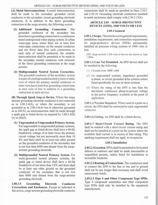 ARTICLE 2.85 - SURGE-PROTECTIVE DEVICES (SPDS), 1000 VOLTS OR LESS
(A) Metal Interconnections. A metal interconnection
shall be made to the secondary grounded circuit
conductor or the secondary circuit grounding electrode
conductor, if, in addition to the direct grounding
connection at the surge arrester, the following occurs:
(1) Additional Grounding Connection. The
grounded conductor of the secondary has
elsewhere a groundingconnection to acontinuous
metal underground water piping system. In urban
water-pipe areas where there are at least four
water-pipe connections on the neutral conductor
and not fewer than four such connections in
each mile of neutral conductor, the metallic
interconnection shall be permitted to be made to
the secondary neutral conductor with omission
of the direct grounding connection at the surge
arrester.
(2) Multigrounded Neutral System Connection.
The grounded conductor ofthe secondary system
isa part ofamultigroundedneutralsystem orstatic
wire of which the primary neutral conductor or
static wire has at least four grounding connections
in each mile of line in addition to a grounding
connection at each service.
(B) Through Spark Gap or Device. Where the surge
arrester grounding electrode conductor is not connected
as in 2.80.3.4(A), or where the secondary is not
grounded as in 2.80.3.4(A) but is otherwise grounded
as in 250.52, an interconnection shall be made through
a spark gap or listed device as required by 2.80.3.4(B)
(1) or (B)(2).
(1) Ungrounded or Unigrounded Primary System.
For ungrounded or unigrounded primary systems,
the spark gap or listed device shall have a 60-Hz
breakdown voltage of at least twice the primary
circuit voltage but not necessarily more than 10
kV, and there shall be at least one other ground
on the grounded conductor of the secondary that
is not less than 6000 mm distant from the surge­
arrester grounding electrode.
(2) Multigrounded Neutral Primary System. For
multi-grounded neutral primary systems, the
spark gap or listed device shall have a 60-Hz
breakdown ofnot more than 3 kV, and there shall
be at least one other ground on the grounded
conductor of the secondary that is not less
than 6000 mm distant from the surge-arrester
grounding electrode.
2.80.3.5 Grounding Electrode Conductor
Connections and Enclosures. Except as indicated in
this article, surge-arrestergroundingelectrodeconductor
connections shall be made as specified in Parts 2.50.3
and 2.50.10. Grounding electrode conductors installed
in metal enclosures shall comply with 2.50.3.15(E).
ARTICLE 2.85 - SURGE-PROTECTIVE
DEVICES (SPDS), 1000 VOLTS OR LESS
2.85.1 General
2.85.1.1Scope.Thisarticlecoversgeneralrequirements,
installation requirements, and connection requirements
for surge-protective devices (SPDs) permanently
installed on premises Viring systems of 1000 volts or
less.
FP}:: Surge arresters I 000 volts or less are also known as Type
1 SPDs.
2.85.1.3 L"ses Not Permitted. An SPD device shall not
be installed in the following:
(1) Circuits over 1000 volts
(2) On ungrounded systems, impedance grounded
systems, or comer grounded delta systems unless
listed specifically for use on these systems
(3) 'here the rating of the SPD is less than the
maximum continuous phase-to-ground voltage
at the poYer frequency available at the point of
application
2.85.1.4 :."umber Required. Where used at a point on a
circuit, the SPD shall be connected to each ungrounded
conductor.
2.85.1.6 Listing. An SPD shall be a listed device.
2.85.1.7 Short-Circuit Current Rating. The SPD
shall be marked with a short-circuit current rating and
shall not be installed at a point on the system where the
available fault current is in excess of that rating. This
marking requirement shall not apply to receptacles.
2.85.2 Installation
2.85.2.1Location. SPDs shall be permitted to belocated
indoors or outdoors and shall be made inaccessible to
unqualified persons, unless listed for installation in
accessible locations.
2.85.2.2 Routing ofConnections. The conductors used
to connect the SPD to the line or bus and to ground
shall not be any longer than necessary and shall avoid
unnecessary bends.
2.85.2.3 Type 4 and Other Component Type SPDs.
Type 4 component assemblies and other component
type SPDs shall only be installed by the equipment
manufacturer.
135
r,
 