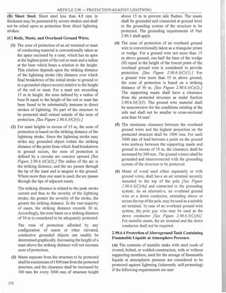 ARTICLE 2.90 - PROTECTION AGAINST LIGHTNING
(B) Sheet Steel. Sheet steel less than 4.8 mm in
thickness may be punctured by severe strokes and shall
not be relied upon as protection from direct lightning
strokes.
(C) Rods, Masts, and Overhead Ground Wires.
(1) The zone ofprotection of an air terminal or mast
ofconducting material is conventionally taken as
the space enclosed by a cone, which has its apex
at the highest point ofthe rod or mast and a radius
at the base which bears a relation to the height.
This relation depends upon the striking distance
of the lightning stroke (the distance over which
final breakdown ofthe initial stroke to ground or
to a grounded objectoccurs) relative to the height
of the rod or mast. For a mast not exceeding
15 m in height, the zone defined by a radius of
base H equal to the height of the rod or mast has
been found to be substantially immune to direct
strokes of lightning. No part of the structure to
be protected shall extend outside of the zone of
protection. [See Figure 2.90.6.3(C)(J).}
(2) For mast heights in excess of 15 m, the zone of
protection is based on the striking distance ofthe
lightning stroke. Since the lightning stroke may
strike any grounded object within the striking
distance ofthe point from which final breakdown
to ground occurs, the zone of protection is
defined by a circular arc concave upward [See
Figure 2.90.6.3(C)(2).} The radius of the arc is
the striking distance, and the arc passes through
the tip of the mast and is tangent to the ground.
Where more than one mast is used, the arc passes
through the tips ofadjacent masts.
The striking distance is related to the peak stroke
current and thus to the severity of the liohtnino
"' "'
stroke; the greater the severity of the stroke, the
greater the striking distance. In the vast majority
of cases, the striking distance exceeds 30 m.
Accordingly, the zone bases on a strikino distance
"'
of30 m is considered to be adequately protected.
The zone of protection afforded by any
configuration of masts or other elevated
conductive grounded objects can readily b;
determined graphically. Increasing the height ofa
mast above the striking distance will not increase
zone ofprotection.
(3) Masts separate from the structure to be protected
shallbeaminimum of1800mmfromtheprotected
structure, and the clearance shall be increased by
300 mm for every 3000 mm of structure height
150
above 15 m to prevent side flashes. The masts
shall be grounded and connected at ground level
to the grounding system of the structure to be
protected. The grounding requirements of Part
2.90.3 shall apply.
(4) The zone of protection of an overhead !lround
. . . "'
wire 1s conventionally taken as a triangular prism
or wedge. For a ground wire not more than 15
m above ground, one-half the base of the wedge
(H) equal to the height of the lowest point of the
overhead ground wire is considered to provide
protection. [See Figure 2.90.6.3(C)(I).] For
a ground wire more than 15 m above ground,
the zone of protection is based on a striking
distance of 30 m. [See Figure 2.90.6.3(C)(2).}
The supporting masts shall have a clearance
from the protected structure as under Section
2.90.6.3(C)(3). The ground wire material shall
be noncorrosive for the conditions existing at the
side and shall not be smaller in cross-sectional
area than 14 mm2
•
(5) The minimum clearance between the overhead
ground wires and the highest projection on the
protected structure shall be 1800 mm. For each
3000 mm of lead between a point on the ground
wire midway between the supporting masts and
ground in excess of 18 m, the clearance shall be
increased by 300 mm. The ground wire(s) shall be
grounded and interconnected with the !lroundino
"' "'
system ofthe structure to be protected.
(6) Masts of wood used either separately or with
ground wires, shall haYe an air terminal securely
mounted to the top of the pole [See Figure
2.90.6.3(C){6)] and connected to the grounding
system. As an alternative. an o·erhead ground
wire or a down conductor, extending above or
across the top ofthe pole, maybeused as a suitable
air terminal. In case of an overhead ground-wire
system, the pole guy wire may be used as the
down conductor [See Figure 2.90.6.3(C)(6)].
For metallic masts, the air terminal and the down
conductor shall not be required.
2.90.6.4 Protection ofAboveground Tank Containing
Flammable Liquids at Atmosphere Pressure.
(A) The contents of metallic tanks with steel roofs of
riveted, bolted, or welded construction, with or without
supporting members, used for the storage offlammable
liquids at atmospheric pressure are considered to be
protected against lightning (inherently self-protecting)
ifthe following requirements are met:
 