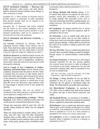 ARTICLE 3.0 - GENERAL REQUIREMENTS FOR WIRING METHODS AND MATERIALS
3.0.1.12 Mechanical Continuity - Raceways and
Cables. Raceways, cable armors, and cable sheaths
shall be continuous between cabinets, boxes, fittings, or
other enclosures or outlets.
Exception No. 1: Short sections of raceways used to
provide support or protection of cable assemblies
from physical damage shall not be required to be
mechanically continuous.
Exception No. 2: Raceways and cables installed
into the bottom of open bottom equipment, such as
switchboards, motor control centers, andfloor or pad-
mounted transformers, shall not be required to be
mechanicalZv secured to the equipment.
3.0.1.13 Mechanical and Electrical Continuity -
Conductors.
(A) General. Conductors in raceways shall be
continuous between outlets, boxes, devices, and so
fmth. There shall be no splice or tap within a raceway
unless permitted by 3.0.1.15; 3.68.2.47(A); 3.76.2.47;
3.78.2.47; 3.84.2.47; 3.86.2.47; 3.88.2.47; or 3.90.1.7.
(B) Device Removal. In multiwire branch circuits, the
continuity ofa grounded conductor shall not depend on
device connections such as lampholders, receptacles,
and so forth, where the removal of such devices would
interrupt the continuity.
3.0.1.14 Length of Free Conductors at Outlets,
Junctions, and Switch Points. At least 150 mm offree
conductor, measured from the point in the box where
it emerges from its raceway or cable sheath, shall be
left at each outlet, junction, and switch point for splices
or the connection of luminaires or devices. Where the
opening to an outlet, junction, or switch point is less
than 200 mm in any dimension, each conductor shall
be long enough to extend at least 75 mm outside the
openmg.
Exception: Conductors that are not spliced or
terminated at the outlet, junction, or switch point shall
not be required to comply with 3.0.1.14.
3.0.1.15 Boxes, Conduit Bodies, or Fittings - Where
Required. A box shall be installed at each outlet and
switch point for concealed knob-and-tube wiring.
Fittings and connectors shall be used only with the
specific wiring methods for which they are designed
and listed.
Where the wiring method is conduit, tubing, Type AC
cable, Type MC cable, Type MI cable, nonmetallic-
sheathed cable, or other cables, a box or conduit body
shall be installed at each conductor splice point, outlet
point, switch point, junction point, termination point,
160
or pull point, unless otherwise permitted in 3.0.1. 151..:..
through (L).
(A) Wiring Methods with Interior Access. A box
or conduit body shall not be required for each splic.;;.
junction, switch, pull, termination, or outlet points
in wiring methods with removable covers, such as
wireways, multioutlet assemblies, auxiliary gutters, and
surface raceways. The covers shall be accessible after
installation.
(B) Equipment. An integral junction box or wiring
compartment as part of approved equipment shall be
permitted in lieu ofa box.
(C) Protection. A box or conduit body shall not be
required where cables enter or exit from conduit or
tubing that is used to provide cable support or protection
against physical damage. A fitting shall be provided on
the end(s) of the conduit or tubing to protect the cable
from abrasion.
(D) Type MI Cable. A box or conduit body shall not be
required where accessible fittings are used for straight-
through splices in mineral-insulated metal-sheathed
cable.
(E) Integral Enclosure. A wiring device with integral
enclosure identified for the use, having brackets
that securely fasten the device to walls or ceilings of
conventional on-site frame construction, for use with
nonmetallic-sheathed cable, shall be permitted in lieu
of a box or conduit body.
FPN: See 3.34.2.2l(C); 5.45.1.10; 5.50.2.6(I); 5.51.4.12(E),
Exception No. l; and 5.52.4.9(E), Exception No. 1.
(F) Fitting. A fitting identified for the use shall be
permitted in lieu of a box or conduit body where
conductors are not spliced or tem1inatcd within the
fitting. The fitting shall be accessible after installation.
(G) Direct-Buried Conductors. As pennitted in
3.0.1.5(E), a box or conduit body shall not be required
for splices and taps in direct-buried conductors and
cables.
(H) Insulated Devices. As permitted in 334.40(B), a
box or conduit body shall not be required for insulated
devices supplied by nonmetallic-sheathed cable.
(I) Enclosures. A box or conduit body shall not be required
where a splice, switch, terminal, or pull point is in a cabinet
or cutout box, in an enclosure for a switch or over-current
device as permitted in 3.12.1.8, in a motor controller as
pennitted in 4.30.1.1O(A), or in a motor coutrol center.
(J) Luminaires. A box or conduit body shall not be
required where a luminaire is used as a raceway as
permitted in 4.10.6.17.
 
