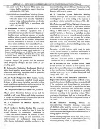 ARTICLE 3.0 - GENERAL REQUIREMENTS FOR WIRING METHODS AND MATERIALS
(a) Metal Cable Tray Systems. Metal cable tray
systems shall be permitted to support the wiring
methods in 3.0.l.22(C)(l).
(b) SolidSide andBottom Metal Cable Tray Systems.
Solid side and bottom metal cable tray systems
with solid metal covers shall be permitted to
enclose wiring methods and cables, not already
covered in 3.0.l.22(C)(l), in accordance with
3.92.2.l(A) and (B).
(3) Equipment. Electrical equipment with a metal
enclosure, or electrical equipment with a
nonmetallic enclosure listed for use within an air-
handling space and having adequate low smoke
and heat release properties, and associated wiring
material suitable for the ambient temperature
shall be permitted to be installed in such other
space unless prohibited elsewhere in this Code.
FPN: One method to determine low smoke and heat release
properties is that the equipment exhibits a maximum peak optical
density of 0.50 or less, an average optical density of 0.15 or
less, and a peak heat release rate of lOOkW or less when tested
in accordance with ANSVUL 2043-2013, Fire Test for Heat
and Visible Smoke Release for Discrete Products and Their
Accessories Installed in Air-Handli11g Spaces.
Exception: Integral fan systems shall be permitted
where specifically ident[fied for use within an air-
handling space.
(D) Information Technology Equipment. Electrical
wiring in air-handling areas beneath raised floors for
information technology equipment shall be permitted
in accordance with Article 6.45.
3.0.1.23 Panels Designed to Allow Access. Cables,
raceways, and equipment installed behind panels
designed to allow access, including suspended ceiling
panels, shall be arranged and secured so as to allow the
removal ofpanels and access to the equipment.
3.0.2 Requirements for over 1 000 Volts, Nominal
3.0.2.1 Covers Required. Suitable covers shall be
installed on all boxes, fittings, and similar enclosures
to prevent accidental contact with energized parts or
physical damage to parts or insulation.
3.0.2.2 Conductors of Different Systems. See
3.O. l.3(C)(2).
3.0.2.4 Conductor Bending Radius. The conductor
shall not be bent to a radius less than 8 times the
overall diameter for nonshielded conductors or
12 times the overall diameter for shielded or lead-
covered conductors during or after installation. For
multiconductor or multiplexed single-conductor
cables having individually shielded conductors, the
164
minimum bending radius is 12 times the diameter ofthe
individually shielded conductors or 7 times the overall
diameter, whichever is greater.
3.0.2.5 Protection Against Induction Heating.
Metallic raceways and associated conductors shall
be arranged so as to amid heating of the raceway in
accordance with the applicable provisions of 3.0.1.20.
3.0.2.7 Aboveground Wiring Methods. Aboveground
conductors shall be installed in rigid metal conduit,
in intennediate metal conduit, in electrical metallic
tubing, in RTRC and PVC conduit, in cable trays, in
auxiliary gutters. as busways, as cablebus, in other
identified race a) s, or as exposed runs of metal-clad
cable suitable for the use and purpose. In locations
accessible to qualified persons only, exposed runs of
Type MV cables. bare conductors, and bare busbars
shall also be permiued. Busbars shall be permitted to be
either copper or aluminum.
Exception: Ai,field lighting cable used in series
circuits that are pm·ered by regulators and installed in
restricted airport lighting rnults shall be pennitted as
exposed cable inswllarions.
FPN: FAA L-824 cables installed as exposed runs within a
restricted vault area are common applications.
3.0.2.8 Race·ways in Wet Locations Above Grade.
Where raceways are installed in wet locations above
grade, the interior ofthese raceways shall be considered
to be a wet location. Insulated conductors and cables
installed in raceways in wet locations above grade shall
comply ith 3.10.2.l(C).
3.0.1.9 Braid-Covered Insulated Conductors -
Exposed Installation. Exposed runs of braid-covered
insulated conductors shall have a flame-retardant braid.
If the conductors used do not have this protection, a
flame-retardant saturant shall be applied to the braid
coYering after installation. This treated braid covering
shall be stripped back a safe distance at conductor
terminals, according to the operating voltage. Where
practicable, this distance shall not be less than 25 mm
for each kilovolt of the conductor-to-ground voltage of
the circuit.
3.0.2.10 Insulation Shielding. Metallic and
semiconducting insulation shielding components
of shielded cables shall be removed for a distance
dependent on the circuit voltage and insulation. Stress
reduction means shall be provided at all terminations of
factory-applied shielding.
Metallic shielding components such as tapes, wires. or br.!ics_
or combinations thereof, shall be connected to a grour..c:=;
conductor, grounding busbar, or a grounding elecrrode.
 