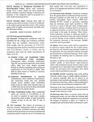 ARTICLE 3.0 - GENERAL REQUIREMENTS FOR WIRING METHODS AND MATERIALS
3.0.2.12 Moisture or Mechanical Protection for
Metal-Sheathed Cables. Where cable conductors
emerge from a metal sheath and where protection
against moisture or physical damage is necessary, the
insulation of the conductors shall be protected by a
cable sheath terminating device.
3.0.2.15 Warning Signs. Warning signs shall be
conspicuously posted at points of access to conductors
in all conduit systems and eable systems. The warning
sign(s) shall be legible and permanent and shall carry
the following wording:
DANGER-HIGH VOLTAGE-KEEP OUT
3.0.2.20 Underground Installations.
(A) General. Underground conductors shall be
identified for the voltage and conditions unSSder
which they are installed. Direct-burial cables
shall comply with the provisions of 3.10.2.l(F).
Underground cables shall be installed in accordance
with 3.0.2.20(A)(1 ), (A)(2), or (A.)(3), and the
installation shall meet the depth requirements of
Table 3.0.2.20.
(1) Shielded Cables and Nonshielded Cables
in Metal-Sheathed Cable Assemblies.
Underground cables, including nonshielded,
Type MC and moisture-impervious metal sheath
cables, shall have those sheaths grounded
through an effective grounding path meeting the
requirements of 2.50.l.4(A)(5) or (B)(4). They
shall be direct buried or installed in raceways
identified for the use.
(2) Industrial Establishments. In industrial
establishments, where conditions of maintenance
and supervision ensure that only qualified
persons service installed cable, nonshielded
single-conductor cables with insulation types up
to 2000 volts that are listed for direet burial shall
be permitted to be directly buried.
(3) Other Nonshielded Cables. Other nonshielded
cables not covered in 3.0.2.20(A)(l) or (A)
(2) shall be installed in rigid metal conduit,
intermediate metal conduit, or rigid nonmetallic
conduit encased in not less than 75 mm of
concrete.
(B) Vet Locations. The interior of enelosures or
raceways installed underground shall be consiqered
to be a wet location. Insulated conductors and cables
installed in these enclosures orraceways in underground
installations shall be listed for use in wet locations and
shall comply with 3.10.2.l(C). Any connections or
splices in an underground installation shall be approved
for wet locations.
(C) Protection from Damage. Conductors emerging
from the ground shall be enclosed in listed raceways.
Raceways installed on poles shall be of rigid metal
conduit, intermediate metal conduit, RTRC-XW,
Schedule 80 PVC conduit, or equivalent, extending
from the minimum cover depth specified in Table
3.0.2.20 to a point 2 500 mm above finished grade.
Conductors entering a building shall be protected by
an approved enclosure or raceway from the minimum
cover depth to the point of entrance. Where direct-
buried conductors, raceways, or cables are subject to
movement by settlement or frost, they shall be installed
to prevent damage to the enclosed conductors or to
the equipment connected to the racev,rays. Metallic
enclosures shall be grounded.
(D) Splices. Direct burial cables shall be permitted to
be spliced or tapped without the use of splice boxes,
provided they are installed using materials suitable for
the application. The taps and splices shall be watertight
and protected from mechanical damage. Where cables
are shielded, the shielding shall be continuous across
the splice or tap.
Exception: At splices ofan engineered cabling system,
metallic shields of direct-buried single-conductor
cables with maintained spacing benveen phases shall
be permitted to be interrupted and overlapped. Where
shields are interrupted and overlapped, each shield
section shall be grounded at one point.
(E) Backfill. Backfill containing large rocks, paving
materials, cinders, large or sharply angular substances,
or corrosive materials shall not be placed in an
excavation where materials can damage or contribute to
the corrosion ofraceways, cables, or other substructures
or where it may prevent adequate compaction of fill.
Protection in the form of granular or selected material
or suitable sleeves shall be provided to prevent physical
damage to the raceway or cable.
(F) Raceway Seal. Where a raceway enters from an
underground system, the end within the building shall
be sealed with an identified compound so as to prevent
the entrance of moisture or gases, or it shall be so
arranged to prevent moisture from contacting live parts.
165
 
