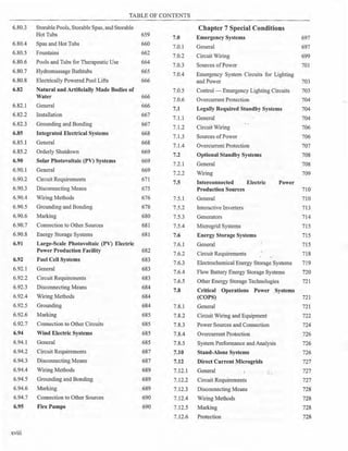 TABLE OF CONTENTS
6.80.3 Storable Pools, Storable Spas, and Storable Chapter 7 Special Conditions
Hot Tubs 659
7.0 Emergency Systems 697
6.80.4 Spas and Hot Tubs 660
7.0.1 General 697
6.80.5 Fountains 662
7.0.2 Circuit Wiring 699
6.80.6 Pools and Tubs for Therapeutic Use 664
7.0.3 Sources ofPower 701
6.80.7 Hydromassage Bathtubs 665
7.0.4 Emergency System Circuits for Lighting
6.80.8 Electrically Powered Pool Lifts 666 and Power 703
6.82 Natural and Artificially Made Bodies of 7.0.5 Control - Emergency Lighting Circuits 703
Water 666
7.0.6 Overcurrent Protection 704
6.82.1 General 666
7.1 Legally Required Standby Syster_ns 704
6.82.2 Installation 667
7.1.1 General 704
6.82.3 Grounding and Bonding 667
7.1.2 Circuit Wiring 706
6.85 Integrated Electrical Systems 668
7.1.3 Sources ofPower 706
6.85.1 General 668
7.1.4 Overcurrent Protection 707
6.85.2 Orderly Shutdown 669
7.2 Optional Standby Systems 708
6.90 Solar Photovoltaic (PV) Systems 669
7.2.l General 708
6.90.1 General 669
7.2.2 Wiring 709
6.90.2 Circuit Requirements 671
7.5 Interconnected Electric Power
6.90.3 Disconnecting Means 675 Production Sources 710
6.90.4 Wiring Methods 676 7.5.1 General 710
6.90.5 Grounding and Bonding 678 7.5.2 Interactive Inverters 713
6.90.6 Marking 680 7.5.3 Generators 714
6.90.7 Connection to Other Sources 681 7.5.4 Microgrid Systems 715
6.90.8 Energy Storage Systems 681 7.6 Energy Storage Systems 715
6.91 Large-Scale Photovoltaic (PV) Electric 7.6.1 General 715
Power Production Facility 682
7.6.2 Circuit Requirements 718
6.92 Fuel Cell Systems 683
7.6.3 Electrochemical Energy Storage Systems 719
6.92.1 General 683
7.6.4 Flow Battery Energy Storage Systems 720
6.92.2 Circuit Requirements 683
7.6.5 Other Energy Storage Technologies 721
6.92.3 Disconnecting Means 684
7.8 Critical Operations Power Systems
6.92.4 Wiring Methods 684 (COPS) 721
6.92.5 Grounding 684 7.8.1 General 721
6.92.6 Marking 685 7.8.2 Circuit Wiring and Equipment 722
6.92.7 Connection to Other Circuits 685 7.8.3 Power Sources and Connection 724
6.94 Wind Electric Systems 685 7.8.4 Overcurrent Protection 726
6.94.l General 685 7.8.5 System Performance and Analysis 726
6.94.2 Circuit Requirements 687 7.10 Stand-Alone Systems 726
6.94.3 Disconnecting Means 687 7.12 Direct Current Microgrids 727
6.94.4 Wiring Methods 689 7.12.1 General 727
6.94.5 Grounding and Bonding 689 7.12.2 Circuit Requirements 727
6.94.6 Marking 689 7.12.3 Disconnecting Means 728
6.94.7 Connection to Other Sources 690 7.12.4 Wiring Methods 728
6.95 Fire Pumps 690 7.12.5 Marking 728
7.12.6 Protection 728
XVlll
 