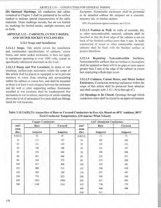 ARTICLE 3.10 - CONDUCTORS FOR GENERAL WIRING
(D) Optional Markings. All conductors and cables
contained in Chapter 3 shall be permitted to be surface
marked to indicate special characteristics of the cable
materials. These markings include, but are not limited
to, markings for limited smoke, sunlight resistant, and
so forth.
ARTICLE 3.12 - CABINETS, CUTOUT BOXES,
AND METER SOCKET ENCLOSURES
3.12.1 Scope and Installation
3.12.1.1 Scope. This article coYers the installation
and construction specifications of cabinets. cutout
boxes, and meter socket enclosures. It does not apply
to equipment operating at o-ver 1000 -olts. except as
specifically referenced elsewhere in the Code.
3.12.1.2 Damp and "et Locations. In damp or wet
locations, surface-type enclosures within the scope of
this article shall be placed or equipped so as to prevent
moisture or water from entering and accumulating
within the cabinet or cutout box, and shall be mounted
so there is at least 6-rnm airspace between the enclosure
and the wall or other supporting surface. Enclosures
installed in "et locations shall be weatherproof. For
enclosures in wet locations_ raceways or cables entering
above the level ofuninsulatedlive parts shall use fittings
listed for Vet locations.
Exception: Nonmetallic enclosures shall be permitted
to be installed without the airspace on a concrete,
masonry, tile, or similar swface.
FPN: For protection against corrosion, see 3.0.1.6.
3.12.1.3 Position in Wall. In walls of concrete, tile,
or other noncombustible material, cabinets shall be
installed so that the front edge of the cabinet is not set
back of the finished surtace more than 6 mm. In walls
constructed of wood or other combustible material,
cabinets shall be flush with the finished surface or
project therefrom.
3.12.1.4 Repairing ~oncombustible Surfaces.
Noncombustible surfaces that are broken or incomplete
shall be repaired so there will be no gaps or open spaces
greater than 3 mm at the edge of the cabinet or cutout
box employing a flush-type cover.
3.12.1.5 Cabinets, Cutout Boxes, and Meter Socket
Enclosures. Conductors entering enclosures within the
scope of this article shall be protected from abrasion
and shall comply with 3.12.l.5(A) through (C).
(A) Openings to Be Closed. Openings through which
conductors enter shall be closed in an approved manner.
Table 3.10.2.6(B)(21) Ampacities of Bare or Covered Conductors in Free Air, Based on 40°C Ambient, 80°C
Total Conductor Temperature, 610 mm/sec Wind Velocity
Copper Conductors AAC Aluminum Conductors
mm2 Bare Covered mm1 Bare Covered
(mm (mm
dia.) Amperes Amperes dia.) Amperes Amperes
8.0(3.2) 92 97 8.0(3.2) 71 75
14 131 137 14 101 106
22 161 169 22 125 132
30 180 189 30 141 147
50 254 268 50 198 208
60 291 304 60 225 237
80 354 372 80 275 289
100 417 438 100 325 342
125 488 512 125 398 418
150 562 590 150 473 497
250 774 813 200 505 530
400 1033 1084 250 651 683
500 1181 1241 325 738 775
400 846 888
500 911 -
178
 