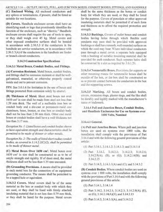 ARTICLE 3.14 - OUTLET, DEVICE, PULL, AND JUNCTION BOXES; CONDUIT BODIES; FITTINGS; AND HANDHOLE
(C) Enclosed Wiring. All enclosed conductors and
any splices or terminations, if present, shall be listed as
suitable for wet locations.
(D) Covers. Handhole enclosure covers shall have an
identifying mark or logo that prominently identifies the
function of the enclosure, such as "electric." Handholc
enclosure covers shall require the use of tools to open,
or they shall weigh over 45 kg. Metal covers and
other exposed conductive surfaces shall be bonded
in accordance with 2.50.5.3 if the conductors in the
handhole are service conductors, or in accordance with
2.50.5.7(A) if the conductors in the handhole are feeder
or branch-circuit conductors.
3.14.3 Construction Specifications
3.14.3.l Metal Boxes, Conduit Bodies, and Fittings.
(A) Corrosion Resistant. Metal boxes. conduit bodies.
and fittings shall be corrosion resistant or shall be well-
galvanized, enameled, or otherwise properly coated
inside and out to prevent corrosion.
FPN: See 3.0.1.6 for limitation in the use of boxes a;id
fittings protected from corrosion solely by enamel.
(B) Thickness of Metal. Sheet steel boxes not OYer
1650 cm3 in size shall be made from steel not ie:e.s tb.a..'1
1.59 mm thick. The wall of a malleable iron box or
conduit body and a die-cast or permanent-mo.d ..:as:
aluminum, brass, bronze, or zinc box or conduit body
shall not be less than 2.38 mm thick. Other cast m~:zl
boxes or conduit bodies shall ha·e a ,,-all thick,'less no.
less than 3.1 7 mm.
Exception No. I: Listedboxes andconduir bodies shmrn
to have equivalent strength and characteristics shall be
permitted to be made of thinner or other metals.
Exception No. 2: The walls of listedshort radius conduit
bodies, as covered in 3. J4.2.2(C)(2), shall be pennitted
to be made ofthinner metal.
(C) Metal Boxes Oyer 1650 cm3. Metal boxes over
1650 cm3 in size shall be constructed so as to be of
ample strength and rigidity. If of sheet steel, the metal
thickness shall not be less than 1.35 mm uncoated.
(D) Grounding Provisions. A means shall be provided
in each metal box for the connection of an equipment
grounding conductor. The means shall be permitted to
be a tapped hole or equivalent.
3.14.3.2 Covers. Metal covers shall be of the same
material as the box or conduit body with which they
are used, or they shall be lined with finnly attached
insulating material that is not less than 0.79 mm thick,
or they shall be listed for the purpose. Metal covers
204
shall be the same thickness as the boxes or conduit
body for which they are used, or they shall be listed
for the purpose. Covers of porcelain or other approved
insulating materials shall be permitted if of such form
and thickness as to afford the required protection and
strength.
3.14.3.3 Bushings. Covers of outlet boxes and conduit
bodies having holes through Vhich flexible cord
pendants may pass shall be pro·ided with approved
bushings or shall haw smooth. well-rounded surfaces on
which the cord may bear. -her.: indi,-idual conductors
pass through a metal LO"er. a separate hole equipped
with a bushing of suitab·e insu:aring material shall be
pro,-ided for e2ch conduct0:. Su..:h separate ho1es shall
be co::i..--:ected by 2. slo: as re-=1~:re~ by .3.0.1.20.
3.14.3A :"onmetallic Boxes. P::i:.ffisions for supports or
othe:: :r;.o::.::::i:.g c.~s for nonmetallic boxes shall be
o:::sic.e of :2e box. or the box shall be constructed so
2.S w ;:,::.e-. e::::: ..::on-act bem·een t.._11.e conductors in the box
a..."":d =~s:.:;,po~ing scre-s.
3.l -L3.5 :'larking. All boxes and conduit bodies,
co·.-:::-s.. extension rings, plaster rings, and the like shall
~e d.:.:....-2,~y and legibly marked with the manufacturer 's
=2r::.e 2:- :!ademark.
3.1-L4 Pull and Junction Boxes, Conduit Bodies,
and Handhole Enclosures for Use on Systems over
1000 Volts, Nominal
3.l-L4.l General.
(A) Pull and Junction Boxes. Where pull and junction
boxes are used on systems over 1000 volts, the
insml a~ion shall comply ,vith the provisions of Part
3.1-1-.-+ and with the following general provisions of this
anicle:
(1) Part 3.1-1-.1. 3.14.1.:?.: 3.14.1.3: and 3.1 4.1.4
(2) Part 3.1-1-.2. 3.14.2.L 3.14.2.3; 3.14.2.6;
3.14.2.9(A). (B). or (G); 3.14.2.14(B); and
3.14.2.15
(3) Part 3. 14.3, 3.14.3.l (A) and (C); and 3.14.3.2
(B) Conduit Bodies. Where conduit bodies are used on
systems over 1 000 volts, the installation shall comply
with the provisions ofPart 3.14.4 and with the following
general provisions of this article:
(1) Part 3.14.1, 3.14.1.4
(2) Part 3.14.2, 3.14.2.1; 3.14.2.3; 3.14.2.9(A), (E),
or (G); 3.14.2.14(A)(3); and 3.14.2.15
(3) Part 3.14.3, 3.14.3.l(A), and 3.14.3.2
 